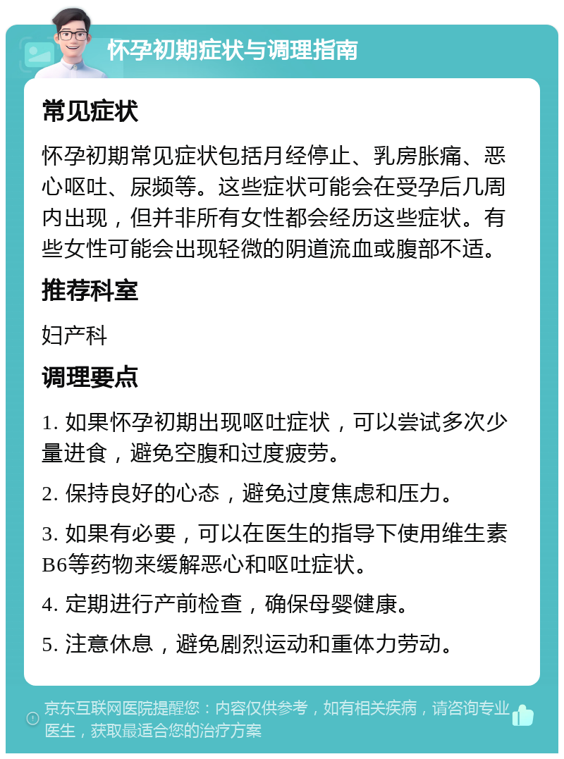 怀孕初期症状与调理指南 常见症状 怀孕初期常见症状包括月经停止、乳房胀痛、恶心呕吐、尿频等。这些症状可能会在受孕后几周内出现，但并非所有女性都会经历这些症状。有些女性可能会出现轻微的阴道流血或腹部不适。 推荐科室 妇产科 调理要点 1. 如果怀孕初期出现呕吐症状，可以尝试多次少量进食，避免空腹和过度疲劳。 2. 保持良好的心态，避免过度焦虑和压力。 3. 如果有必要，可以在医生的指导下使用维生素B6等药物来缓解恶心和呕吐症状。 4. 定期进行产前检查，确保母婴健康。 5. 注意休息，避免剧烈运动和重体力劳动。