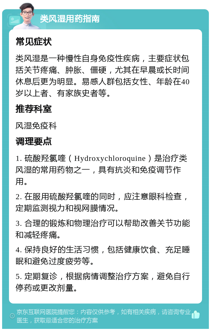 类风湿用药指南 常见症状 类风湿是一种慢性自身免疫性疾病，主要症状包括关节疼痛、肿胀、僵硬，尤其在早晨或长时间休息后更为明显。易感人群包括女性、年龄在40岁以上者、有家族史者等。 推荐科室 风湿免疫科 调理要点 1. 硫酸羟氯喹（Hydroxychloroquine）是治疗类风湿的常用药物之一，具有抗炎和免疫调节作用。 2. 在服用硫酸羟氯喹的同时，应注意眼科检查，定期监测视力和视网膜情况。 3. 合理的锻炼和物理治疗可以帮助改善关节功能和减轻疼痛。 4. 保持良好的生活习惯，包括健康饮食、充足睡眠和避免过度疲劳等。 5. 定期复诊，根据病情调整治疗方案，避免自行停药或更改剂量。