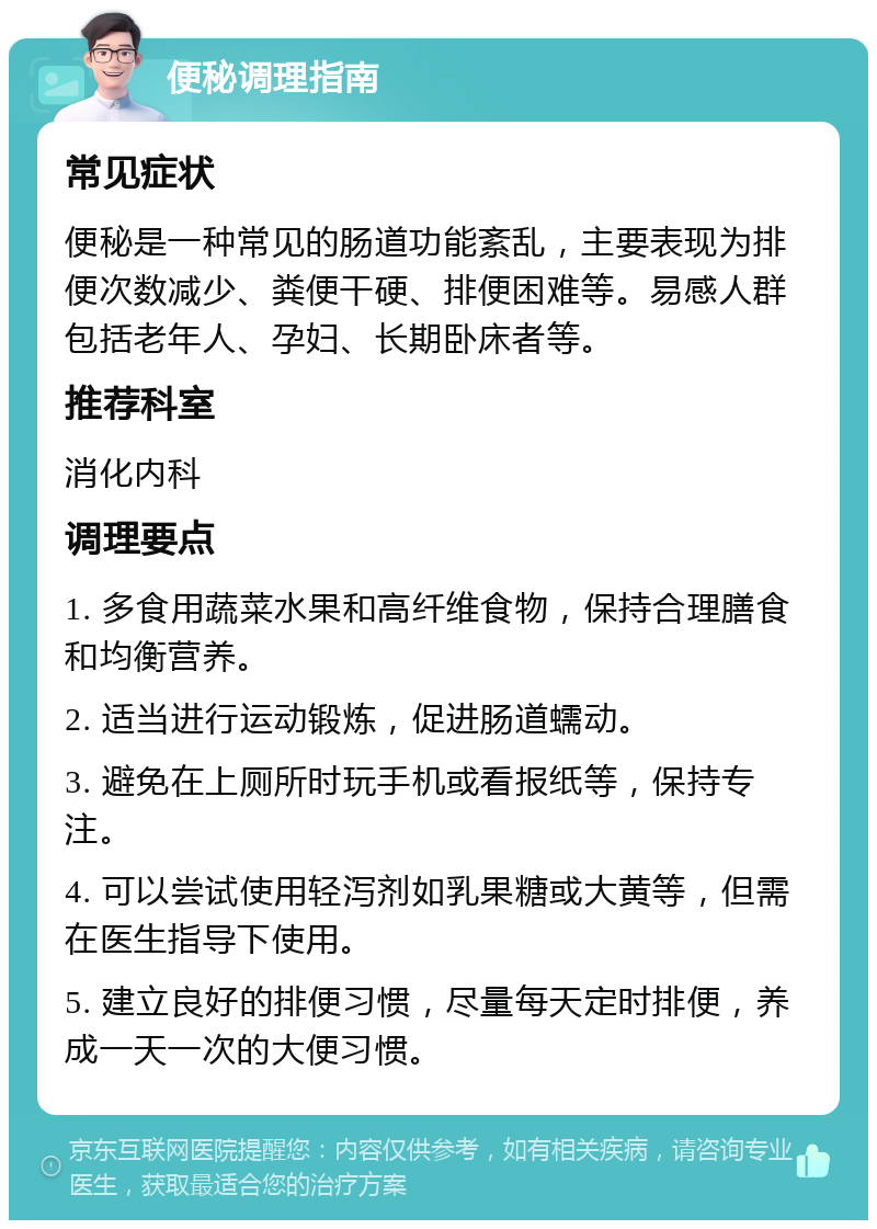 便秘调理指南 常见症状 便秘是一种常见的肠道功能紊乱，主要表现为排便次数减少、粪便干硬、排便困难等。易感人群包括老年人、孕妇、长期卧床者等。 推荐科室 消化内科 调理要点 1. 多食用蔬菜水果和高纤维食物，保持合理膳食和均衡营养。 2. 适当进行运动锻炼，促进肠道蠕动。 3. 避免在上厕所时玩手机或看报纸等，保持专注。 4. 可以尝试使用轻泻剂如乳果糖或大黄等，但需在医生指导下使用。 5. 建立良好的排便习惯，尽量每天定时排便，养成一天一次的大便习惯。