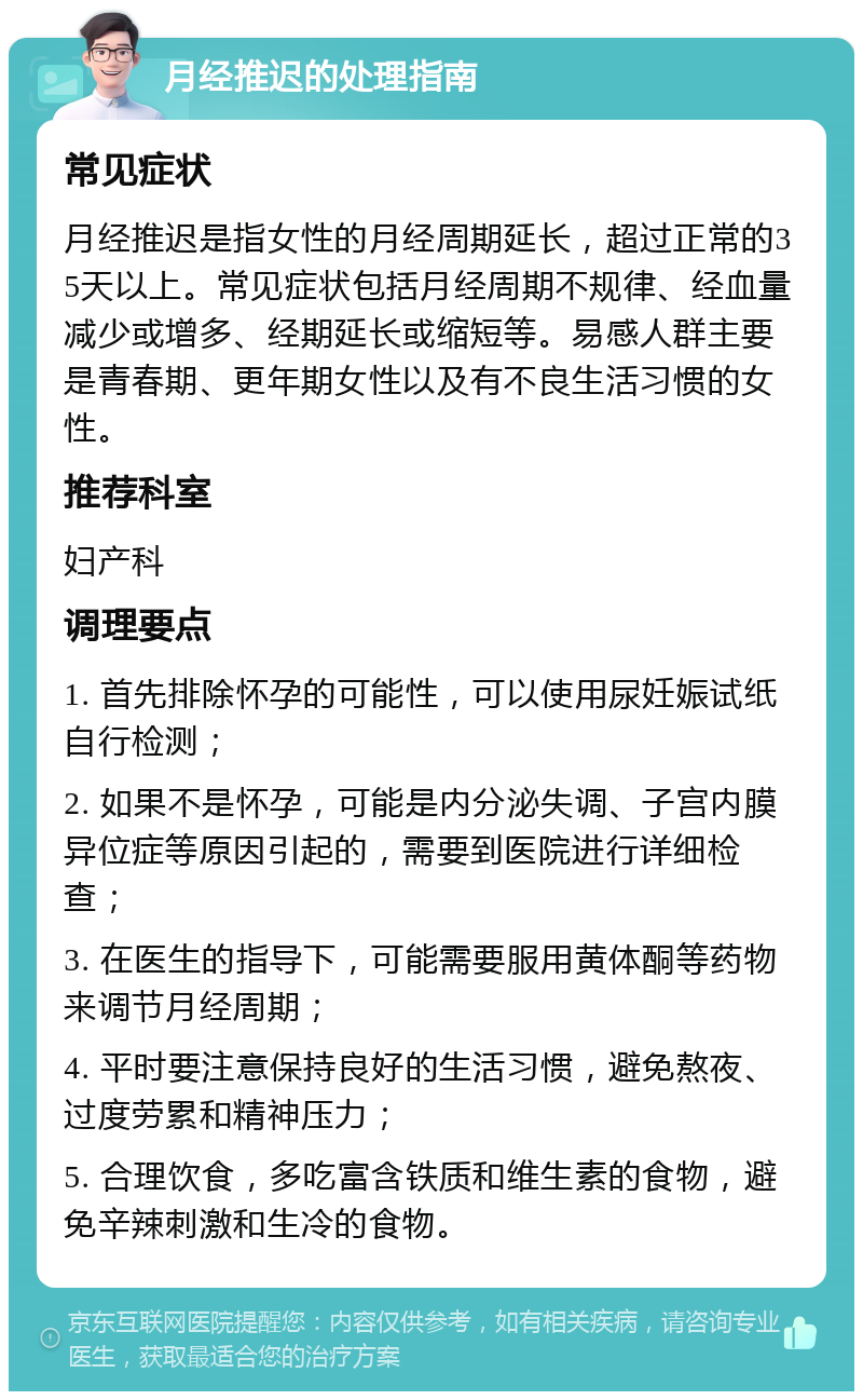 月经推迟的处理指南 常见症状 月经推迟是指女性的月经周期延长，超过正常的35天以上。常见症状包括月经周期不规律、经血量减少或增多、经期延长或缩短等。易感人群主要是青春期、更年期女性以及有不良生活习惯的女性。 推荐科室 妇产科 调理要点 1. 首先排除怀孕的可能性，可以使用尿妊娠试纸自行检测； 2. 如果不是怀孕，可能是内分泌失调、子宫内膜异位症等原因引起的，需要到医院进行详细检查； 3. 在医生的指导下，可能需要服用黄体酮等药物来调节月经周期； 4. 平时要注意保持良好的生活习惯，避免熬夜、过度劳累和精神压力； 5. 合理饮食，多吃富含铁质和维生素的食物，避免辛辣刺激和生冷的食物。