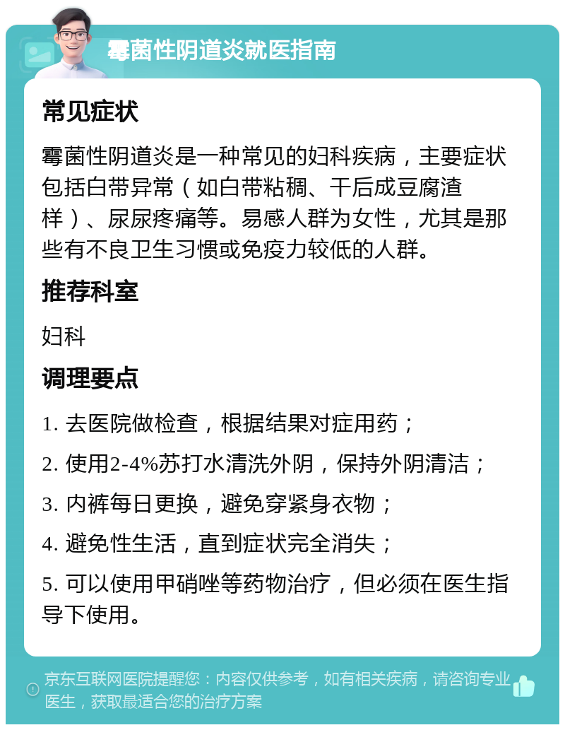 霉菌性阴道炎就医指南 常见症状 霉菌性阴道炎是一种常见的妇科疾病，主要症状包括白带异常（如白带粘稠、干后成豆腐渣样）、尿尿疼痛等。易感人群为女性，尤其是那些有不良卫生习惯或免疫力较低的人群。 推荐科室 妇科 调理要点 1. 去医院做检查，根据结果对症用药； 2. 使用2-4%苏打水清洗外阴，保持外阴清洁； 3. 内裤每日更换，避免穿紧身衣物； 4. 避免性生活，直到症状完全消失； 5. 可以使用甲硝唑等药物治疗，但必须在医生指导下使用。