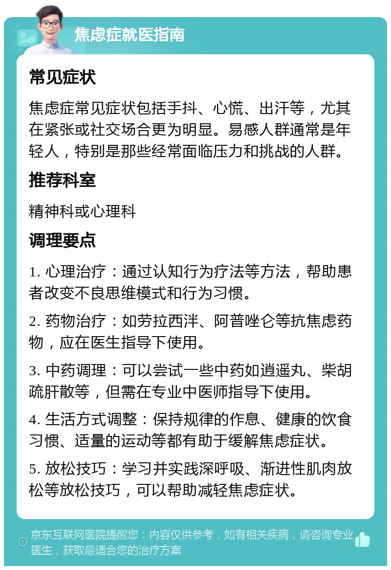 焦虑症就医指南 常见症状 焦虑症常见症状包括手抖、心慌、出汗等，尤其在紧张或社交场合更为明显。易感人群通常是年轻人，特别是那些经常面临压力和挑战的人群。 推荐科室 精神科或心理科 调理要点 1. 心理治疗：通过认知行为疗法等方法，帮助患者改变不良思维模式和行为习惯。 2. 药物治疗：如劳拉西泮、阿普唑仑等抗焦虑药物，应在医生指导下使用。 3. 中药调理：可以尝试一些中药如逍遥丸、柴胡疏肝散等，但需在专业中医师指导下使用。 4. 生活方式调整：保持规律的作息、健康的饮食习惯、适量的运动等都有助于缓解焦虑症状。 5. 放松技巧：学习并实践深呼吸、渐进性肌肉放松等放松技巧，可以帮助减轻焦虑症状。