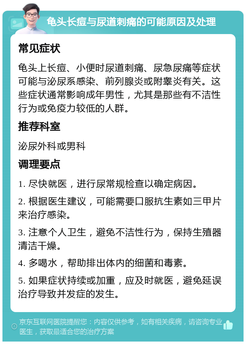 龟头长痘与尿道刺痛的可能原因及处理 常见症状 龟头上长痘、小便时尿道刺痛、尿急尿痛等症状可能与泌尿系感染、前列腺炎或附睾炎有关。这些症状通常影响成年男性，尤其是那些有不洁性行为或免疫力较低的人群。 推荐科室 泌尿外科或男科 调理要点 1. 尽快就医，进行尿常规检查以确定病因。 2. 根据医生建议，可能需要口服抗生素如三甲片来治疗感染。 3. 注意个人卫生，避免不洁性行为，保持生殖器清洁干燥。 4. 多喝水，帮助排出体内的细菌和毒素。 5. 如果症状持续或加重，应及时就医，避免延误治疗导致并发症的发生。