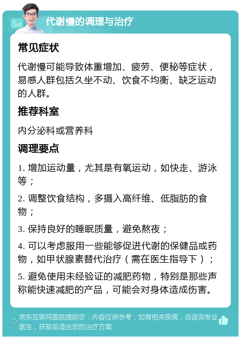 代谢慢的调理与治疗 常见症状 代谢慢可能导致体重增加、疲劳、便秘等症状，易感人群包括久坐不动、饮食不均衡、缺乏运动的人群。 推荐科室 内分泌科或营养科 调理要点 1. 增加运动量，尤其是有氧运动，如快走、游泳等； 2. 调整饮食结构，多摄入高纤维、低脂肪的食物； 3. 保持良好的睡眠质量，避免熬夜； 4. 可以考虑服用一些能够促进代谢的保健品或药物，如甲状腺素替代治疗（需在医生指导下）； 5. 避免使用未经验证的减肥药物，特别是那些声称能快速减肥的产品，可能会对身体造成伤害。