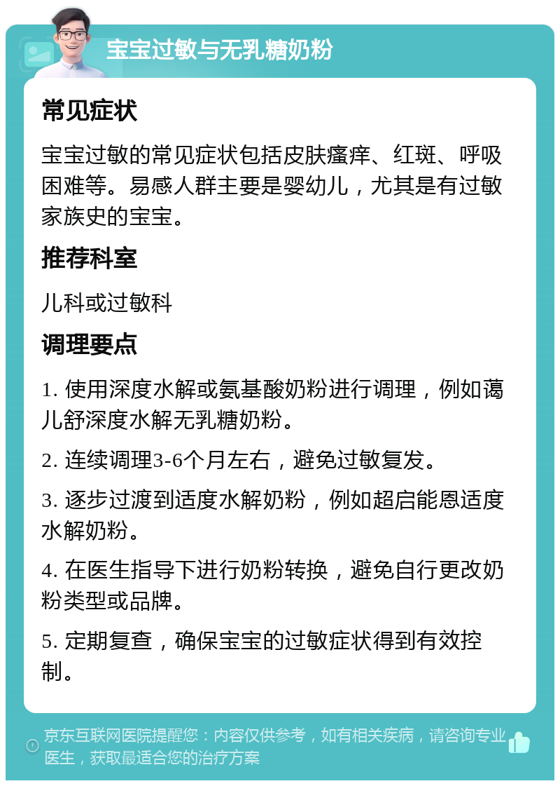 宝宝过敏与无乳糖奶粉 常见症状 宝宝过敏的常见症状包括皮肤瘙痒、红斑、呼吸困难等。易感人群主要是婴幼儿，尤其是有过敏家族史的宝宝。 推荐科室 儿科或过敏科 调理要点 1. 使用深度水解或氨基酸奶粉进行调理，例如蔼儿舒深度水解无乳糖奶粉。 2. 连续调理3-6个月左右，避免过敏复发。 3. 逐步过渡到适度水解奶粉，例如超启能恩适度水解奶粉。 4. 在医生指导下进行奶粉转换，避免自行更改奶粉类型或品牌。 5. 定期复查，确保宝宝的过敏症状得到有效控制。