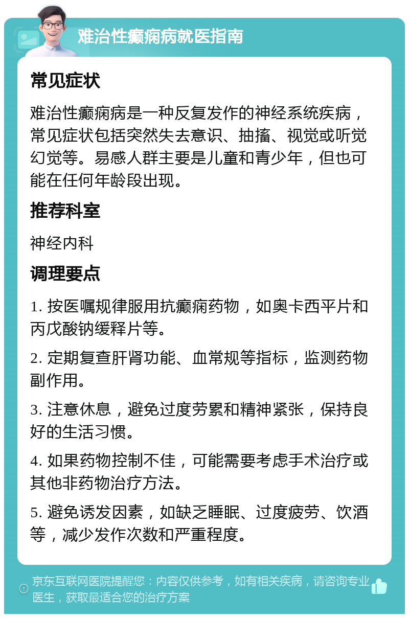 难治性癫痫病就医指南 常见症状 难治性癫痫病是一种反复发作的神经系统疾病，常见症状包括突然失去意识、抽搐、视觉或听觉幻觉等。易感人群主要是儿童和青少年，但也可能在任何年龄段出现。 推荐科室 神经内科 调理要点 1. 按医嘱规律服用抗癫痫药物，如奥卡西平片和丙戊酸钠缓释片等。 2. 定期复查肝肾功能、血常规等指标，监测药物副作用。 3. 注意休息，避免过度劳累和精神紧张，保持良好的生活习惯。 4. 如果药物控制不佳，可能需要考虑手术治疗或其他非药物治疗方法。 5. 避免诱发因素，如缺乏睡眠、过度疲劳、饮酒等，减少发作次数和严重程度。