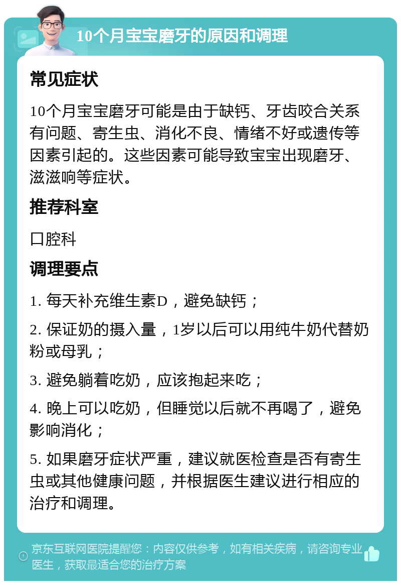 10个月宝宝磨牙的原因和调理 常见症状 10个月宝宝磨牙可能是由于缺钙、牙齿咬合关系有问题、寄生虫、消化不良、情绪不好或遗传等因素引起的。这些因素可能导致宝宝出现磨牙、滋滋响等症状。 推荐科室 口腔科 调理要点 1. 每天补充维生素D，避免缺钙； 2. 保证奶的摄入量，1岁以后可以用纯牛奶代替奶粉或母乳； 3. 避免躺着吃奶，应该抱起来吃； 4. 晚上可以吃奶，但睡觉以后就不再喝了，避免影响消化； 5. 如果磨牙症状严重，建议就医检查是否有寄生虫或其他健康问题，并根据医生建议进行相应的治疗和调理。