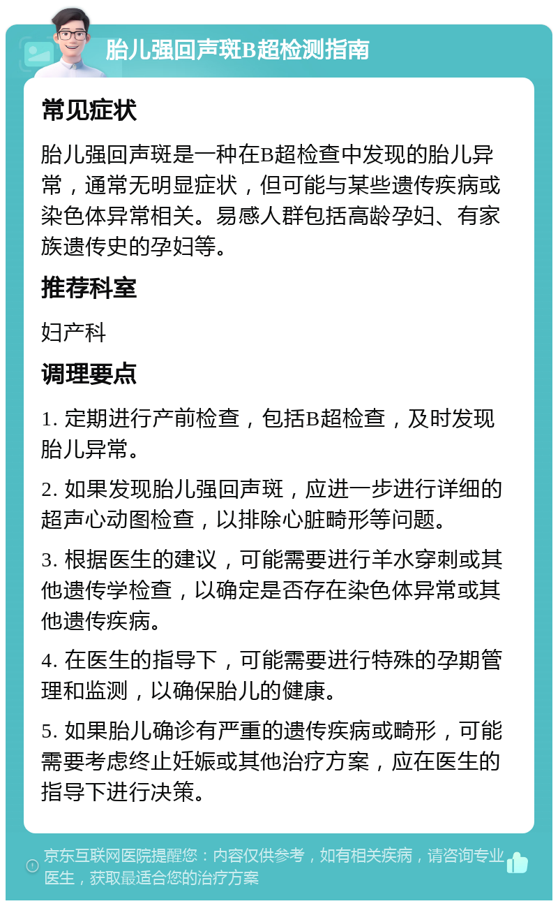 胎儿强回声斑B超检测指南 常见症状 胎儿强回声斑是一种在B超检查中发现的胎儿异常，通常无明显症状，但可能与某些遗传疾病或染色体异常相关。易感人群包括高龄孕妇、有家族遗传史的孕妇等。 推荐科室 妇产科 调理要点 1. 定期进行产前检查，包括B超检查，及时发现胎儿异常。 2. 如果发现胎儿强回声斑，应进一步进行详细的超声心动图检查，以排除心脏畸形等问题。 3. 根据医生的建议，可能需要进行羊水穿刺或其他遗传学检查，以确定是否存在染色体异常或其他遗传疾病。 4. 在医生的指导下，可能需要进行特殊的孕期管理和监测，以确保胎儿的健康。 5. 如果胎儿确诊有严重的遗传疾病或畸形，可能需要考虑终止妊娠或其他治疗方案，应在医生的指导下进行决策。