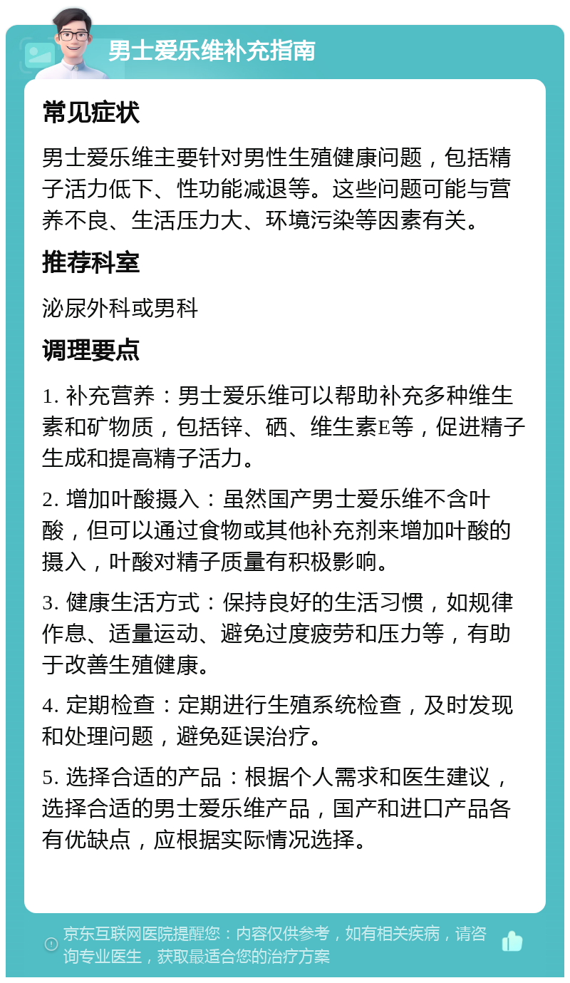 男士爱乐维补充指南 常见症状 男士爱乐维主要针对男性生殖健康问题，包括精子活力低下、性功能减退等。这些问题可能与营养不良、生活压力大、环境污染等因素有关。 推荐科室 泌尿外科或男科 调理要点 1. 补充营养：男士爱乐维可以帮助补充多种维生素和矿物质，包括锌、硒、维生素E等，促进精子生成和提高精子活力。 2. 增加叶酸摄入：虽然国产男士爱乐维不含叶酸，但可以通过食物或其他补充剂来增加叶酸的摄入，叶酸对精子质量有积极影响。 3. 健康生活方式：保持良好的生活习惯，如规律作息、适量运动、避免过度疲劳和压力等，有助于改善生殖健康。 4. 定期检查：定期进行生殖系统检查，及时发现和处理问题，避免延误治疗。 5. 选择合适的产品：根据个人需求和医生建议，选择合适的男士爱乐维产品，国产和进口产品各有优缺点，应根据实际情况选择。