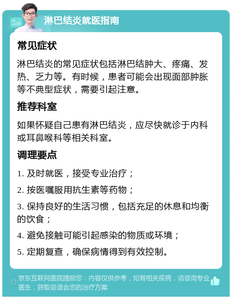 淋巴结炎就医指南 常见症状 淋巴结炎的常见症状包括淋巴结肿大、疼痛、发热、乏力等。有时候，患者可能会出现面部肿胀等不典型症状，需要引起注意。 推荐科室 如果怀疑自己患有淋巴结炎，应尽快就诊于内科或耳鼻喉科等相关科室。 调理要点 1. 及时就医，接受专业治疗； 2. 按医嘱服用抗生素等药物； 3. 保持良好的生活习惯，包括充足的休息和均衡的饮食； 4. 避免接触可能引起感染的物质或环境； 5. 定期复查，确保病情得到有效控制。