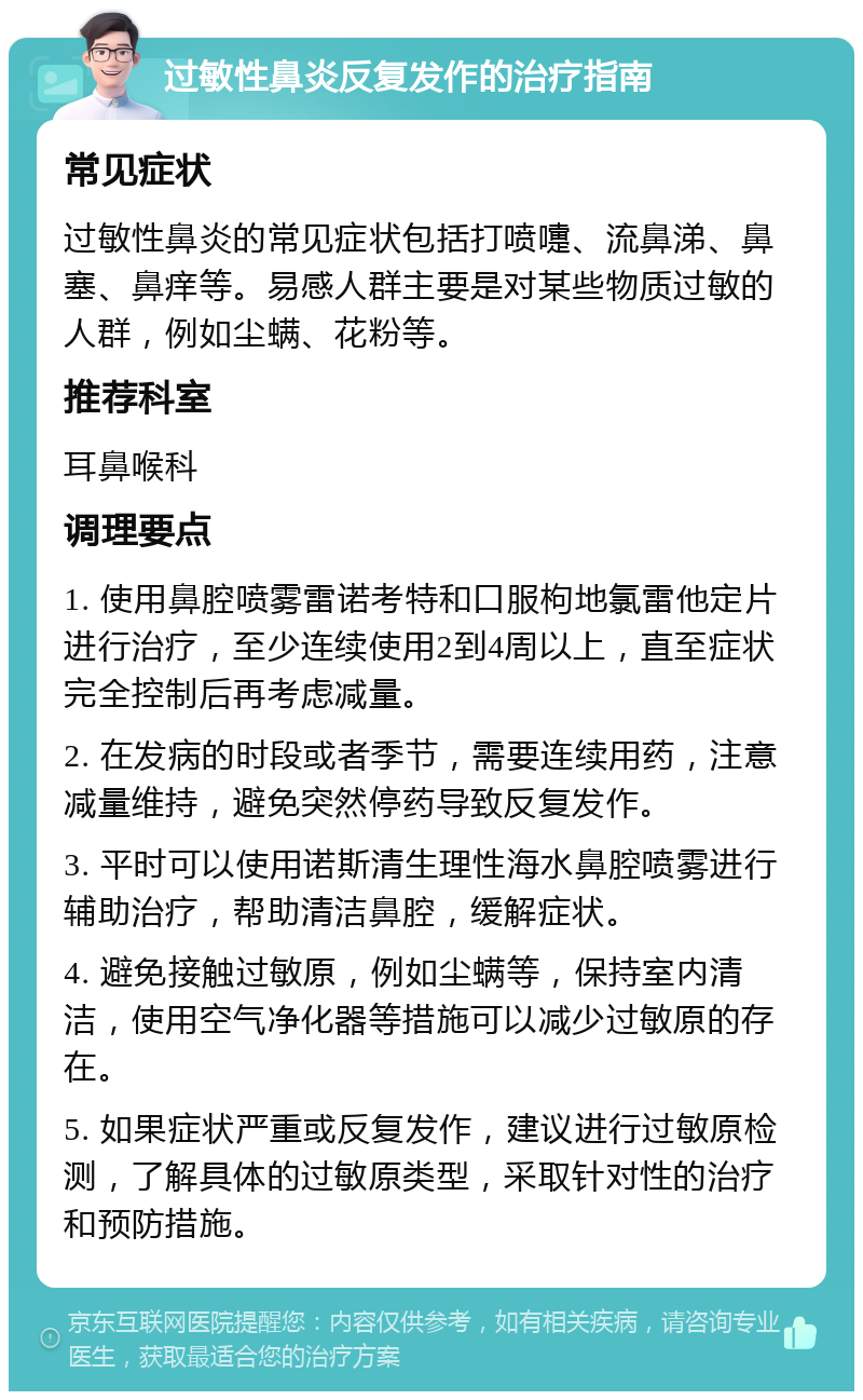 过敏性鼻炎反复发作的治疗指南 常见症状 过敏性鼻炎的常见症状包括打喷嚏、流鼻涕、鼻塞、鼻痒等。易感人群主要是对某些物质过敏的人群，例如尘螨、花粉等。 推荐科室 耳鼻喉科 调理要点 1. 使用鼻腔喷雾雷诺考特和口服枸地氯雷他定片进行治疗，至少连续使用2到4周以上，直至症状完全控制后再考虑减量。 2. 在发病的时段或者季节，需要连续用药，注意减量维持，避免突然停药导致反复发作。 3. 平时可以使用诺斯清生理性海水鼻腔喷雾进行辅助治疗，帮助清洁鼻腔，缓解症状。 4. 避免接触过敏原，例如尘螨等，保持室内清洁，使用空气净化器等措施可以减少过敏原的存在。 5. 如果症状严重或反复发作，建议进行过敏原检测，了解具体的过敏原类型，采取针对性的治疗和预防措施。