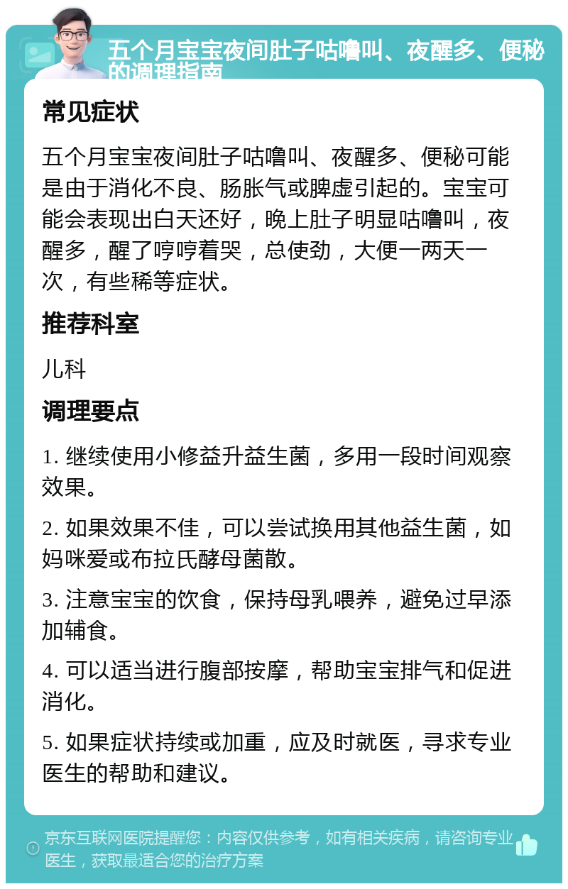 五个月宝宝夜间肚子咕噜叫、夜醒多、便秘的调理指南 常见症状 五个月宝宝夜间肚子咕噜叫、夜醒多、便秘可能是由于消化不良、肠胀气或脾虚引起的。宝宝可能会表现出白天还好，晚上肚子明显咕噜叫，夜醒多，醒了哼哼着哭，总使劲，大便一两天一次，有些稀等症状。 推荐科室 儿科 调理要点 1. 继续使用小修益升益生菌，多用一段时间观察效果。 2. 如果效果不佳，可以尝试换用其他益生菌，如妈咪爱或布拉氏酵母菌散。 3. 注意宝宝的饮食，保持母乳喂养，避免过早添加辅食。 4. 可以适当进行腹部按摩，帮助宝宝排气和促进消化。 5. 如果症状持续或加重，应及时就医，寻求专业医生的帮助和建议。