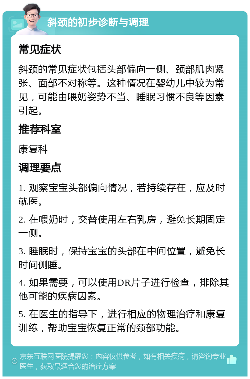 斜颈的初步诊断与调理 常见症状 斜颈的常见症状包括头部偏向一侧、颈部肌肉紧张、面部不对称等。这种情况在婴幼儿中较为常见，可能由喂奶姿势不当、睡眠习惯不良等因素引起。 推荐科室 康复科 调理要点 1. 观察宝宝头部偏向情况，若持续存在，应及时就医。 2. 在喂奶时，交替使用左右乳房，避免长期固定一侧。 3. 睡眠时，保持宝宝的头部在中间位置，避免长时间侧睡。 4. 如果需要，可以使用DR片子进行检查，排除其他可能的疾病因素。 5. 在医生的指导下，进行相应的物理治疗和康复训练，帮助宝宝恢复正常的颈部功能。