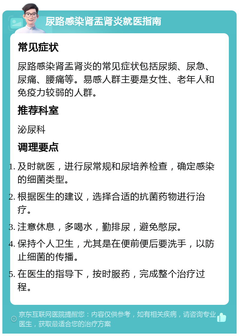 尿路感染肾盂肾炎就医指南 常见症状 尿路感染肾盂肾炎的常见症状包括尿频、尿急、尿痛、腰痛等。易感人群主要是女性、老年人和免疫力较弱的人群。 推荐科室 泌尿科 调理要点 及时就医，进行尿常规和尿培养检查，确定感染的细菌类型。 根据医生的建议，选择合适的抗菌药物进行治疗。 注意休息，多喝水，勤排尿，避免憋尿。 保持个人卫生，尤其是在便前便后要洗手，以防止细菌的传播。 在医生的指导下，按时服药，完成整个治疗过程。