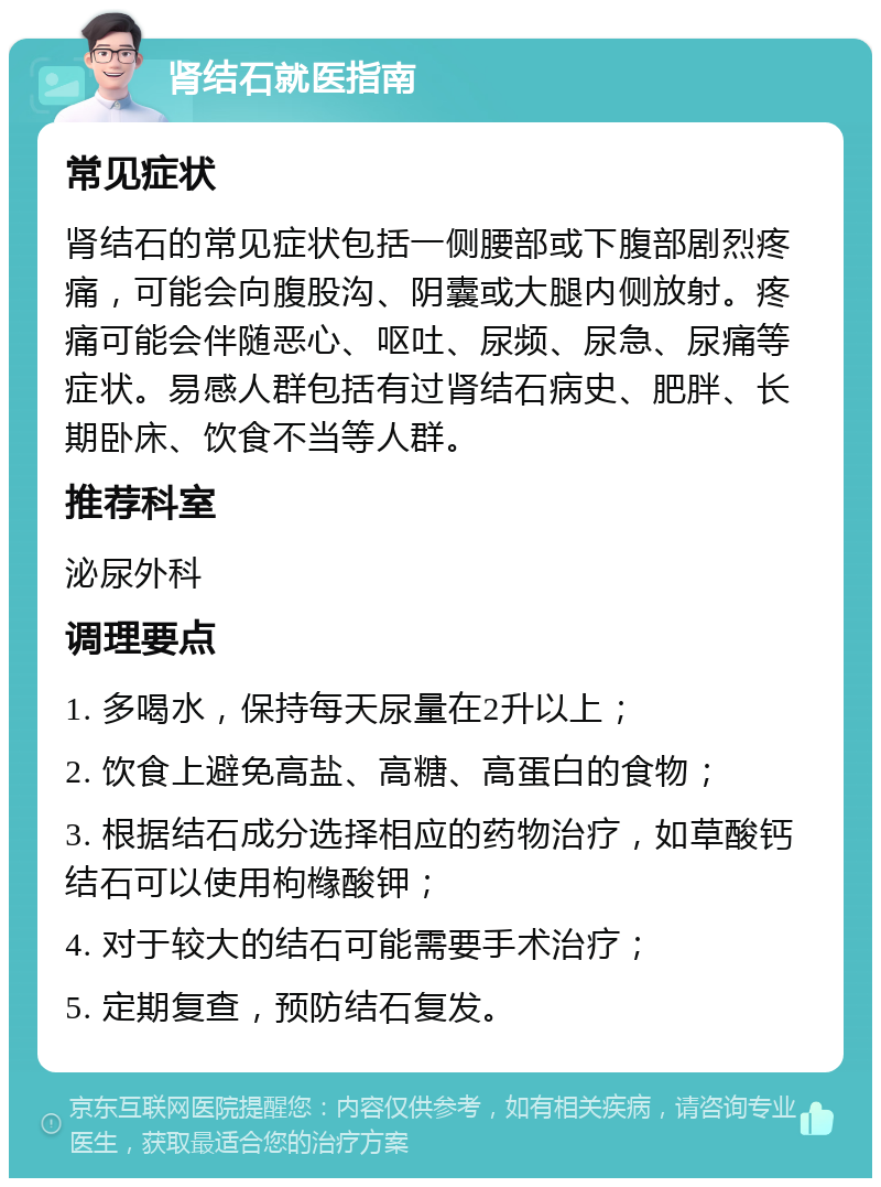 肾结石就医指南 常见症状 肾结石的常见症状包括一侧腰部或下腹部剧烈疼痛，可能会向腹股沟、阴囊或大腿内侧放射。疼痛可能会伴随恶心、呕吐、尿频、尿急、尿痛等症状。易感人群包括有过肾结石病史、肥胖、长期卧床、饮食不当等人群。 推荐科室 泌尿外科 调理要点 1. 多喝水，保持每天尿量在2升以上； 2. 饮食上避免高盐、高糖、高蛋白的食物； 3. 根据结石成分选择相应的药物治疗，如草酸钙结石可以使用枸橼酸钾； 4. 对于较大的结石可能需要手术治疗； 5. 定期复查，预防结石复发。