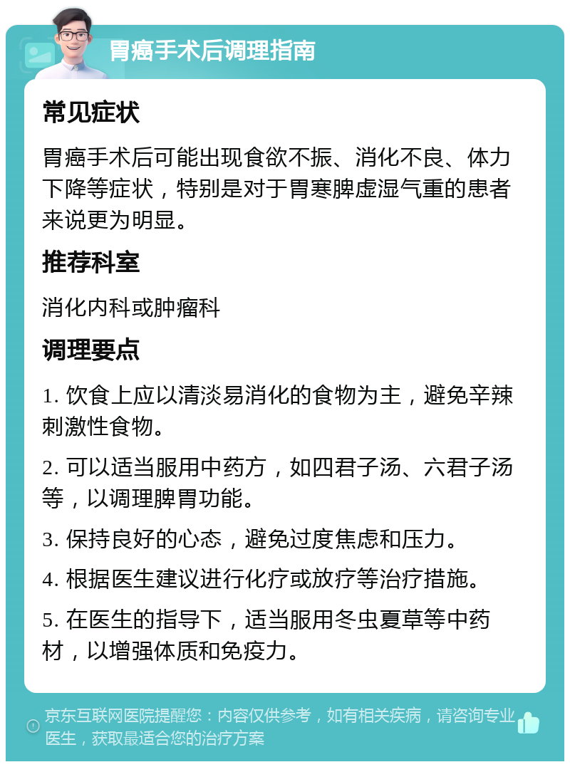 胃癌手术后调理指南 常见症状 胃癌手术后可能出现食欲不振、消化不良、体力下降等症状，特别是对于胃寒脾虚湿气重的患者来说更为明显。 推荐科室 消化内科或肿瘤科 调理要点 1. 饮食上应以清淡易消化的食物为主，避免辛辣刺激性食物。 2. 可以适当服用中药方，如四君子汤、六君子汤等，以调理脾胃功能。 3. 保持良好的心态，避免过度焦虑和压力。 4. 根据医生建议进行化疗或放疗等治疗措施。 5. 在医生的指导下，适当服用冬虫夏草等中药材，以增强体质和免疫力。