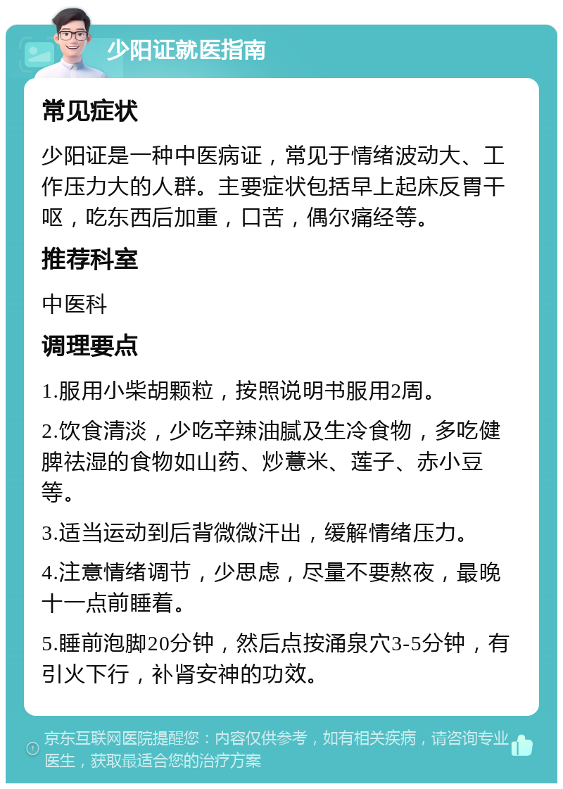 少阳证就医指南 常见症状 少阳证是一种中医病证，常见于情绪波动大、工作压力大的人群。主要症状包括早上起床反胃干呕，吃东西后加重，口苦，偶尔痛经等。 推荐科室 中医科 调理要点 1.服用小柴胡颗粒，按照说明书服用2周。 2.饮食清淡，少吃辛辣油腻及生冷食物，多吃健脾祛湿的食物如山药、炒薏米、莲子、赤小豆等。 3.适当运动到后背微微汗出，缓解情绪压力。 4.注意情绪调节，少思虑，尽量不要熬夜，最晚十一点前睡着。 5.睡前泡脚20分钟，然后点按涌泉穴3-5分钟，有引火下行，补肾安神的功效。