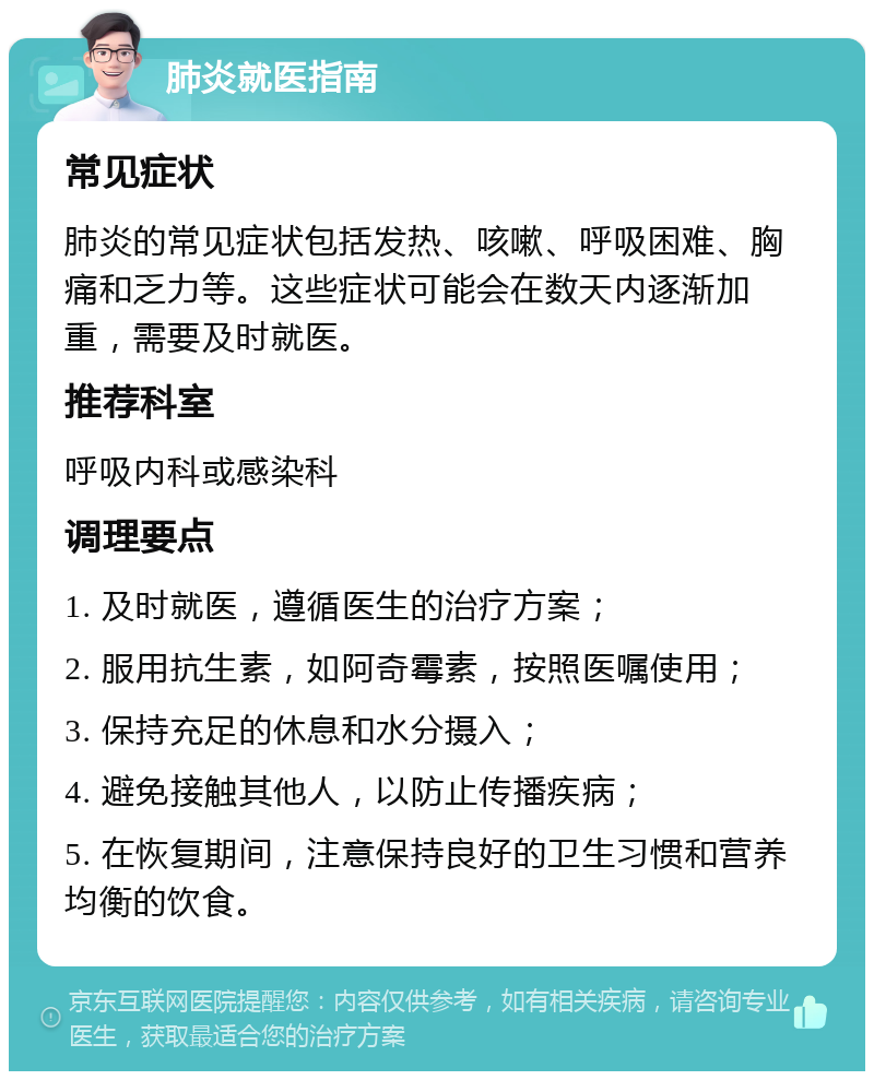 肺炎就医指南 常见症状 肺炎的常见症状包括发热、咳嗽、呼吸困难、胸痛和乏力等。这些症状可能会在数天内逐渐加重，需要及时就医。 推荐科室 呼吸内科或感染科 调理要点 1. 及时就医，遵循医生的治疗方案； 2. 服用抗生素，如阿奇霉素，按照医嘱使用； 3. 保持充足的休息和水分摄入； 4. 避免接触其他人，以防止传播疾病； 5. 在恢复期间，注意保持良好的卫生习惯和营养均衡的饮食。