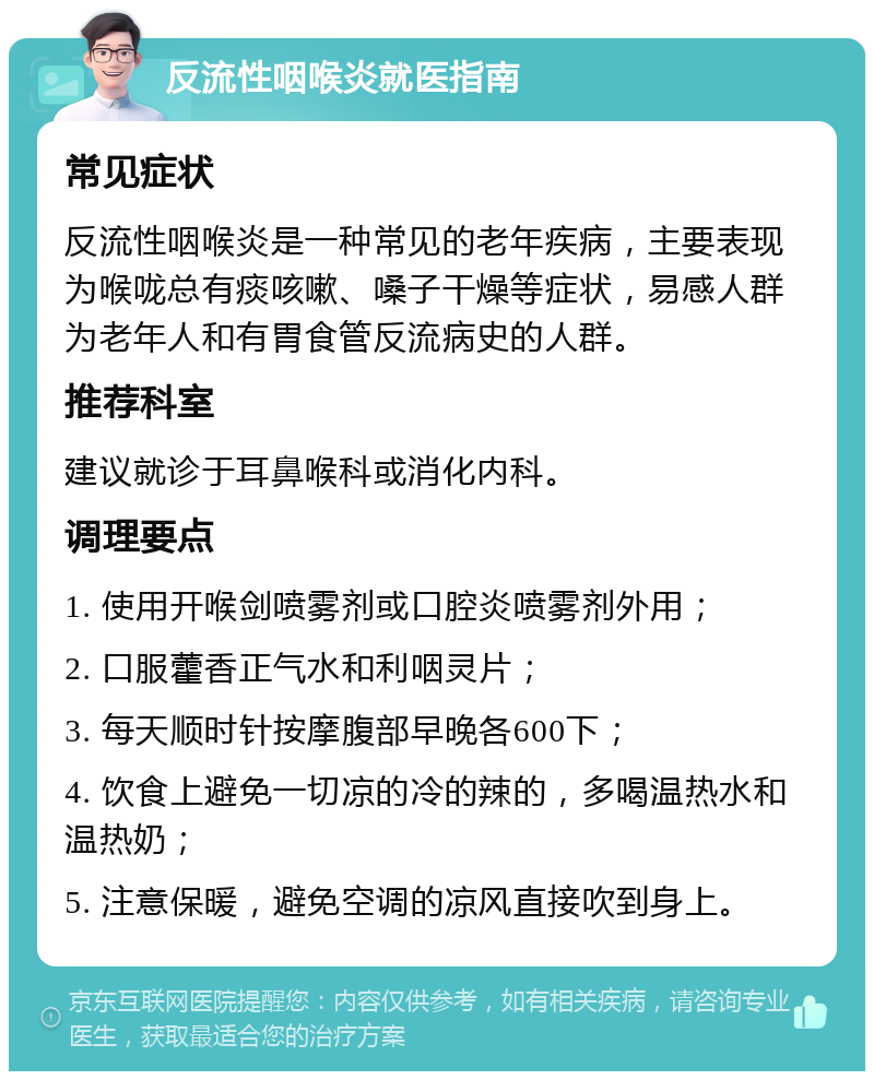 反流性咽喉炎就医指南 常见症状 反流性咽喉炎是一种常见的老年疾病，主要表现为喉咙总有痰咳嗽、嗓子干燥等症状，易感人群为老年人和有胃食管反流病史的人群。 推荐科室 建议就诊于耳鼻喉科或消化内科。 调理要点 1. 使用开喉剑喷雾剂或口腔炎喷雾剂外用； 2. 口服藿香正气水和利咽灵片； 3. 每天顺时针按摩腹部早晚各600下； 4. 饮食上避免一切凉的冷的辣的，多喝温热水和温热奶； 5. 注意保暖，避免空调的凉风直接吹到身上。