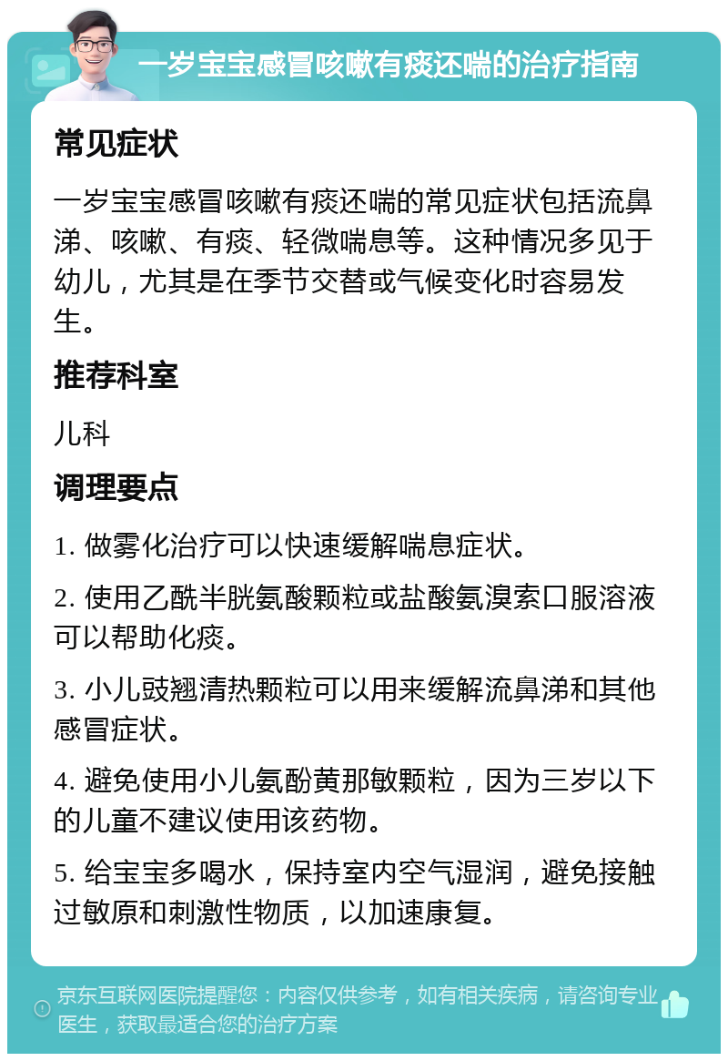 一岁宝宝感冒咳嗽有痰还喘的治疗指南 常见症状 一岁宝宝感冒咳嗽有痰还喘的常见症状包括流鼻涕、咳嗽、有痰、轻微喘息等。这种情况多见于幼儿，尤其是在季节交替或气候变化时容易发生。 推荐科室 儿科 调理要点 1. 做雾化治疗可以快速缓解喘息症状。 2. 使用乙酰半胱氨酸颗粒或盐酸氨溴索口服溶液可以帮助化痰。 3. 小儿豉翘清热颗粒可以用来缓解流鼻涕和其他感冒症状。 4. 避免使用小儿氨酚黄那敏颗粒，因为三岁以下的儿童不建议使用该药物。 5. 给宝宝多喝水，保持室内空气湿润，避免接触过敏原和刺激性物质，以加速康复。