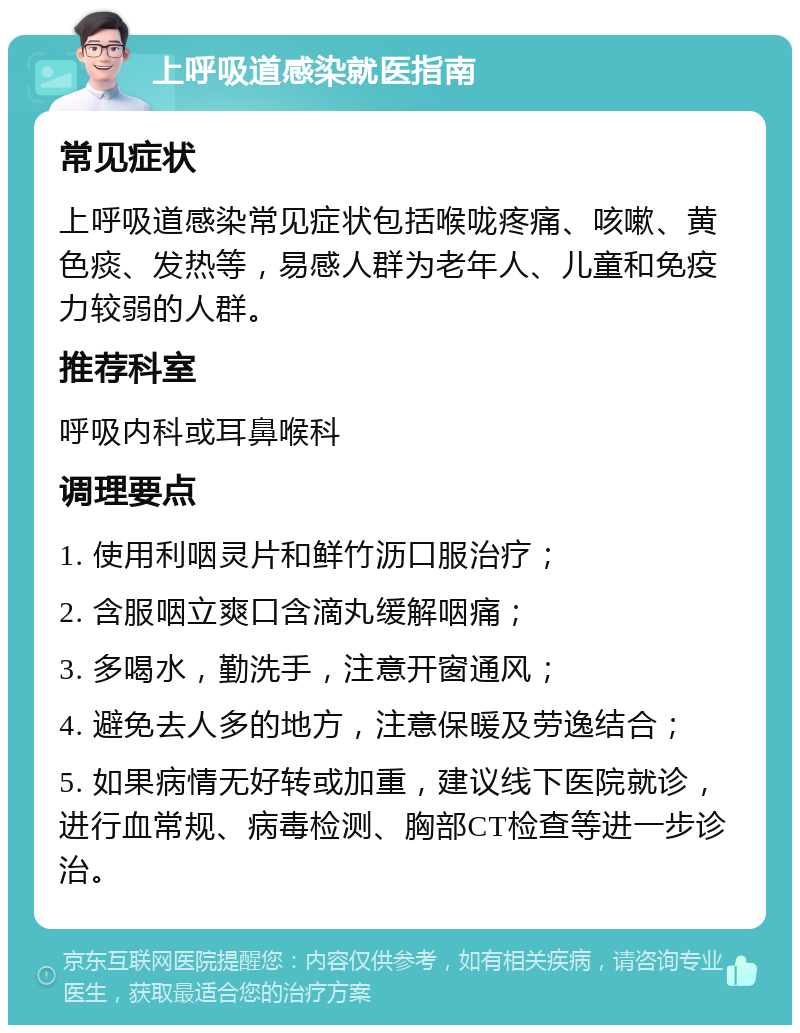 上呼吸道感染就医指南 常见症状 上呼吸道感染常见症状包括喉咙疼痛、咳嗽、黄色痰、发热等，易感人群为老年人、儿童和免疫力较弱的人群。 推荐科室 呼吸内科或耳鼻喉科 调理要点 1. 使用利咽灵片和鲜竹沥口服治疗； 2. 含服咽立爽口含滴丸缓解咽痛； 3. 多喝水，勤洗手，注意开窗通风； 4. 避免去人多的地方，注意保暖及劳逸结合； 5. 如果病情无好转或加重，建议线下医院就诊，进行血常规、病毒检测、胸部CT检查等进一步诊治。