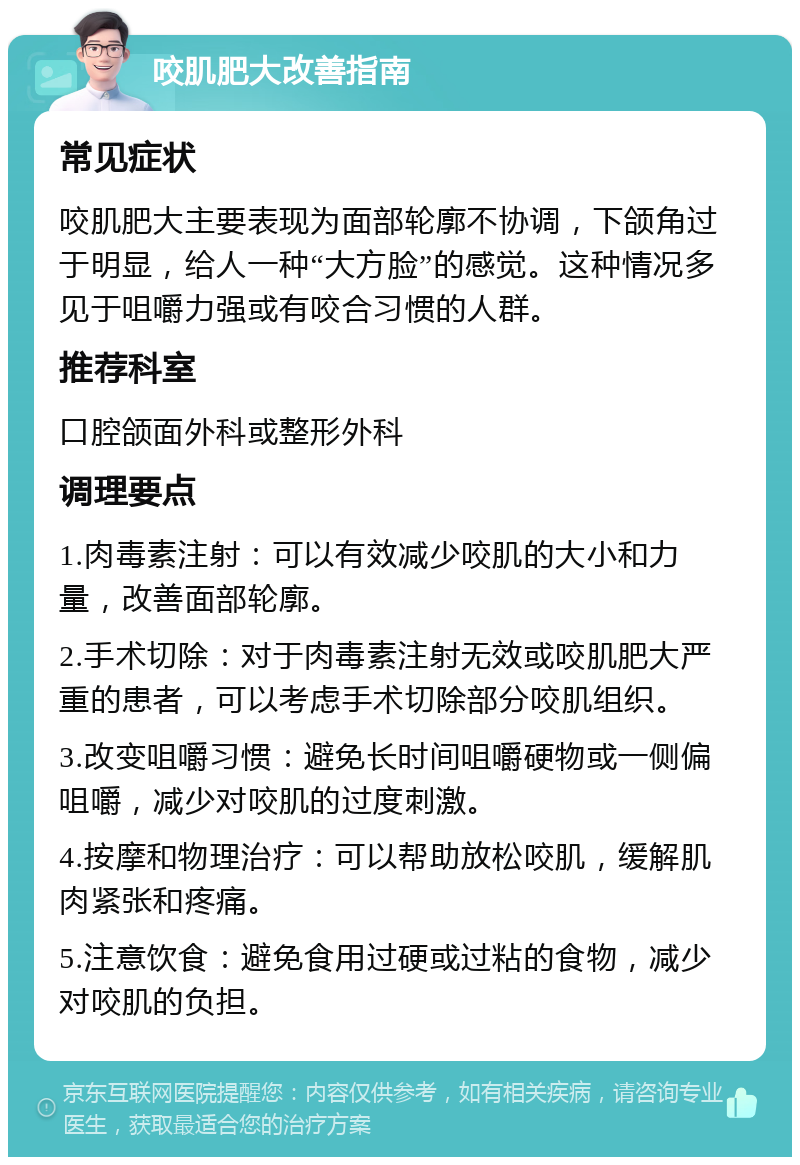 咬肌肥大改善指南 常见症状 咬肌肥大主要表现为面部轮廓不协调，下颌角过于明显，给人一种“大方脸”的感觉。这种情况多见于咀嚼力强或有咬合习惯的人群。 推荐科室 口腔颌面外科或整形外科 调理要点 1.肉毒素注射：可以有效减少咬肌的大小和力量，改善面部轮廓。 2.手术切除：对于肉毒素注射无效或咬肌肥大严重的患者，可以考虑手术切除部分咬肌组织。 3.改变咀嚼习惯：避免长时间咀嚼硬物或一侧偏咀嚼，减少对咬肌的过度刺激。 4.按摩和物理治疗：可以帮助放松咬肌，缓解肌肉紧张和疼痛。 5.注意饮食：避免食用过硬或过粘的食物，减少对咬肌的负担。