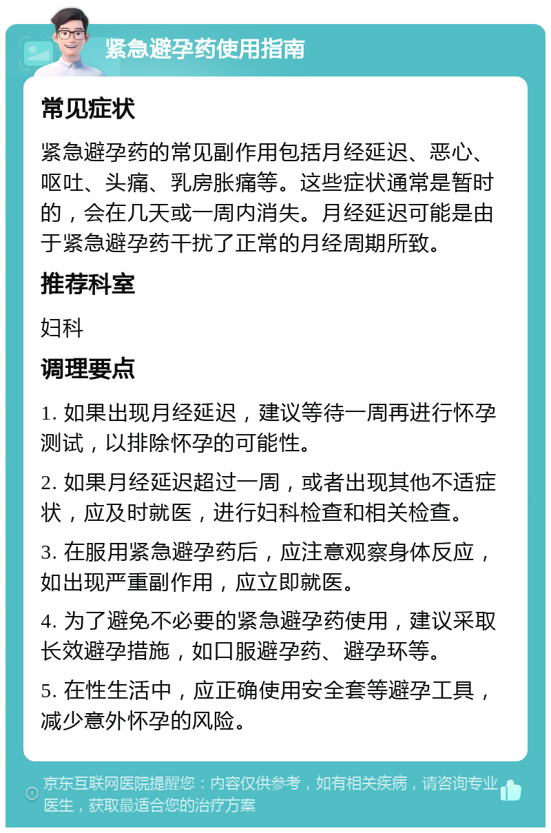 紧急避孕药使用指南 常见症状 紧急避孕药的常见副作用包括月经延迟、恶心、呕吐、头痛、乳房胀痛等。这些症状通常是暂时的，会在几天或一周内消失。月经延迟可能是由于紧急避孕药干扰了正常的月经周期所致。 推荐科室 妇科 调理要点 1. 如果出现月经延迟，建议等待一周再进行怀孕测试，以排除怀孕的可能性。 2. 如果月经延迟超过一周，或者出现其他不适症状，应及时就医，进行妇科检查和相关检查。 3. 在服用紧急避孕药后，应注意观察身体反应，如出现严重副作用，应立即就医。 4. 为了避免不必要的紧急避孕药使用，建议采取长效避孕措施，如口服避孕药、避孕环等。 5. 在性生活中，应正确使用安全套等避孕工具，减少意外怀孕的风险。