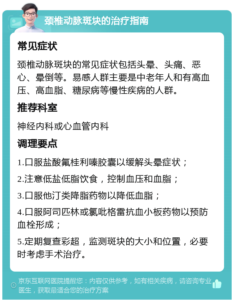 颈椎动脉斑块的治疗指南 常见症状 颈椎动脉斑块的常见症状包括头晕、头痛、恶心、晕倒等。易感人群主要是中老年人和有高血压、高血脂、糖尿病等慢性疾病的人群。 推荐科室 神经内科或心血管内科 调理要点 1.口服盐酸氟桂利嗪胶囊以缓解头晕症状； 2.注意低盐低脂饮食，控制血压和血脂； 3.口服他汀类降脂药物以降低血脂； 4.口服阿司匹林或氯吡格雷抗血小板药物以预防血栓形成； 5.定期复查彩超，监测斑块的大小和位置，必要时考虑手术治疗。