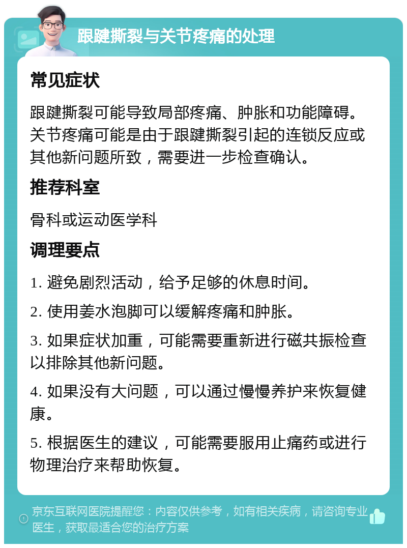 跟踺撕裂与关节疼痛的处理 常见症状 跟踺撕裂可能导致局部疼痛、肿胀和功能障碍。关节疼痛可能是由于跟踺撕裂引起的连锁反应或其他新问题所致，需要进一步检查确认。 推荐科室 骨科或运动医学科 调理要点 1. 避免剧烈活动，给予足够的休息时间。 2. 使用姜水泡脚可以缓解疼痛和肿胀。 3. 如果症状加重，可能需要重新进行磁共振检查以排除其他新问题。 4. 如果没有大问题，可以通过慢慢养护来恢复健康。 5. 根据医生的建议，可能需要服用止痛药或进行物理治疗来帮助恢复。