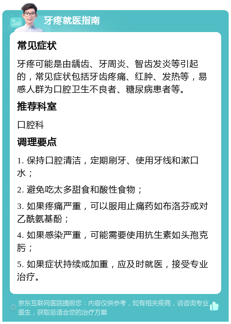 牙疼就医指南 常见症状 牙疼可能是由龋齿、牙周炎、智齿发炎等引起的，常见症状包括牙齿疼痛、红肿、发热等，易感人群为口腔卫生不良者、糖尿病患者等。 推荐科室 口腔科 调理要点 1. 保持口腔清洁，定期刷牙、使用牙线和漱口水； 2. 避免吃太多甜食和酸性食物； 3. 如果疼痛严重，可以服用止痛药如布洛芬或对乙酰氨基酚； 4. 如果感染严重，可能需要使用抗生素如头孢克肟； 5. 如果症状持续或加重，应及时就医，接受专业治疗。