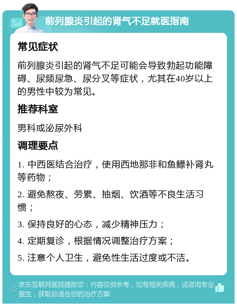 前列腺炎引起的肾气不足就医指南 常见症状 前列腺炎引起的肾气不足可能会导致勃起功能障碍、尿频尿急、尿分叉等症状，尤其在40岁以上的男性中较为常见。 推荐科室 男科或泌尿外科 调理要点 1. 中西医结合治疗，使用西地那非和鱼鳔补肾丸等药物； 2. 避免熬夜、劳累、抽烟、饮酒等不良生活习惯； 3. 保持良好的心态，减少精神压力； 4. 定期复诊，根据情况调整治疗方案； 5. 注意个人卫生，避免性生活过度或不洁。