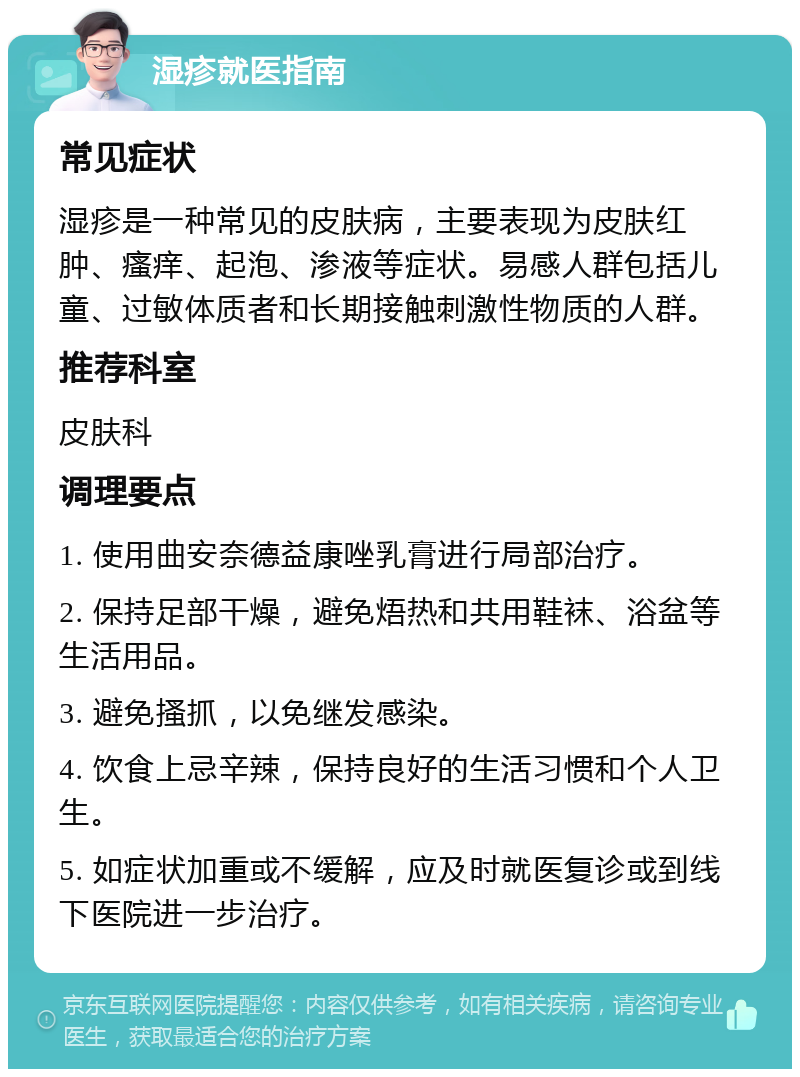 湿疹就医指南 常见症状 湿疹是一种常见的皮肤病，主要表现为皮肤红肿、瘙痒、起泡、渗液等症状。易感人群包括儿童、过敏体质者和长期接触刺激性物质的人群。 推荐科室 皮肤科 调理要点 1. 使用曲安奈德益康唑乳膏进行局部治疗。 2. 保持足部干燥，避免焐热和共用鞋袜、浴盆等生活用品。 3. 避免搔抓，以免继发感染。 4. 饮食上忌辛辣，保持良好的生活习惯和个人卫生。 5. 如症状加重或不缓解，应及时就医复诊或到线下医院进一步治疗。