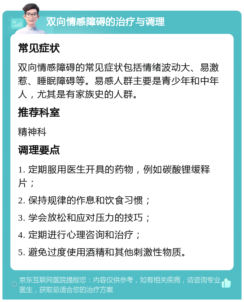 双向情感障碍的治疗与调理 常见症状 双向情感障碍的常见症状包括情绪波动大、易激惹、睡眠障碍等。易感人群主要是青少年和中年人，尤其是有家族史的人群。 推荐科室 精神科 调理要点 1. 定期服用医生开具的药物，例如碳酸锂缓释片； 2. 保持规律的作息和饮食习惯； 3. 学会放松和应对压力的技巧； 4. 定期进行心理咨询和治疗； 5. 避免过度使用酒精和其他刺激性物质。