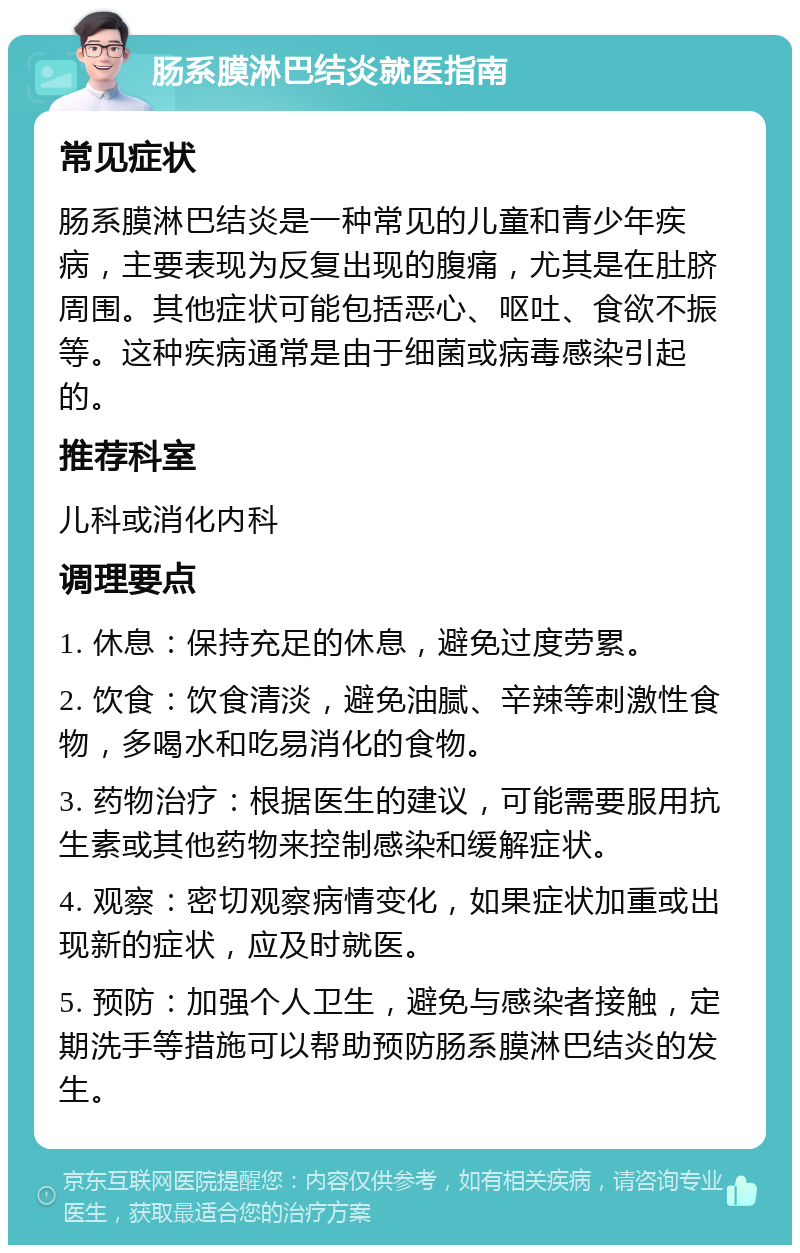 肠系膜淋巴结炎就医指南 常见症状 肠系膜淋巴结炎是一种常见的儿童和青少年疾病，主要表现为反复出现的腹痛，尤其是在肚脐周围。其他症状可能包括恶心、呕吐、食欲不振等。这种疾病通常是由于细菌或病毒感染引起的。 推荐科室 儿科或消化内科 调理要点 1. 休息：保持充足的休息，避免过度劳累。 2. 饮食：饮食清淡，避免油腻、辛辣等刺激性食物，多喝水和吃易消化的食物。 3. 药物治疗：根据医生的建议，可能需要服用抗生素或其他药物来控制感染和缓解症状。 4. 观察：密切观察病情变化，如果症状加重或出现新的症状，应及时就医。 5. 预防：加强个人卫生，避免与感染者接触，定期洗手等措施可以帮助预防肠系膜淋巴结炎的发生。