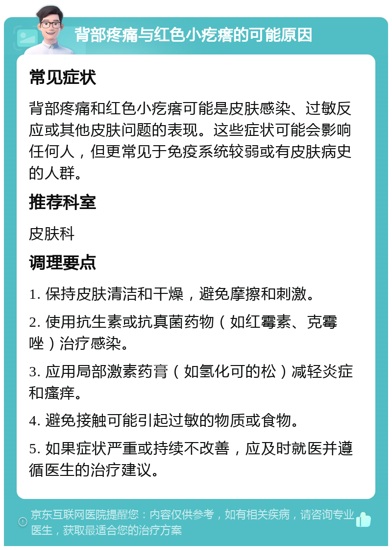 背部疼痛与红色小疙瘩的可能原因 常见症状 背部疼痛和红色小疙瘩可能是皮肤感染、过敏反应或其他皮肤问题的表现。这些症状可能会影响任何人，但更常见于免疫系统较弱或有皮肤病史的人群。 推荐科室 皮肤科 调理要点 1. 保持皮肤清洁和干燥，避免摩擦和刺激。 2. 使用抗生素或抗真菌药物（如红霉素、克霉唑）治疗感染。 3. 应用局部激素药膏（如氢化可的松）减轻炎症和瘙痒。 4. 避免接触可能引起过敏的物质或食物。 5. 如果症状严重或持续不改善，应及时就医并遵循医生的治疗建议。