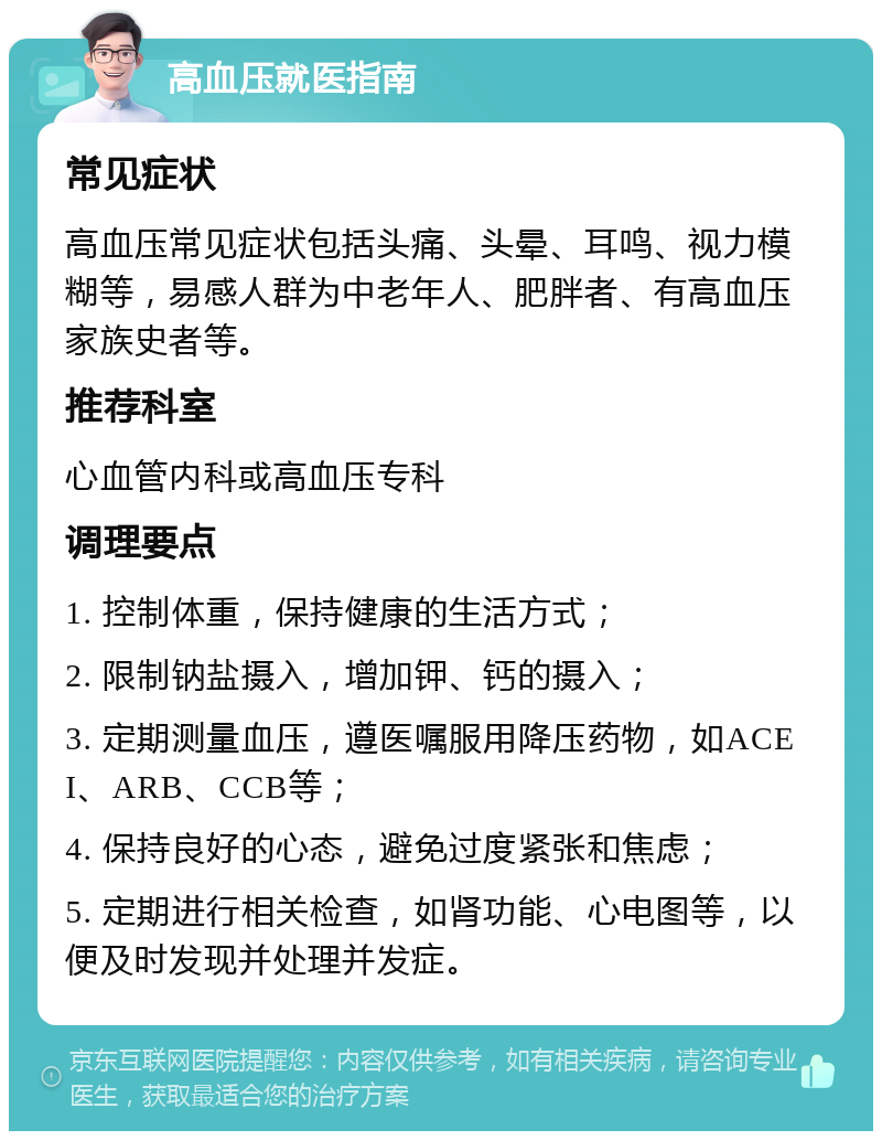 高血压就医指南 常见症状 高血压常见症状包括头痛、头晕、耳鸣、视力模糊等，易感人群为中老年人、肥胖者、有高血压家族史者等。 推荐科室 心血管内科或高血压专科 调理要点 1. 控制体重，保持健康的生活方式； 2. 限制钠盐摄入，增加钾、钙的摄入； 3. 定期测量血压，遵医嘱服用降压药物，如ACEI、ARB、CCB等； 4. 保持良好的心态，避免过度紧张和焦虑； 5. 定期进行相关检查，如肾功能、心电图等，以便及时发现并处理并发症。