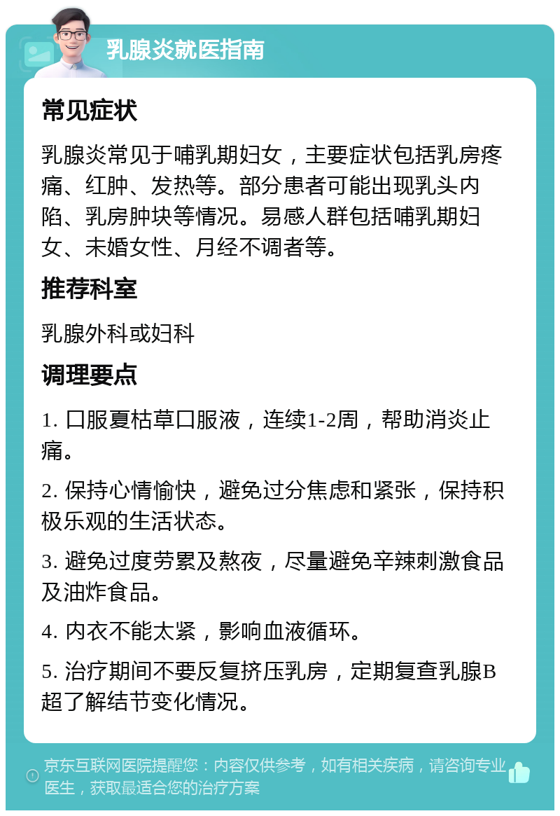 乳腺炎就医指南 常见症状 乳腺炎常见于哺乳期妇女，主要症状包括乳房疼痛、红肿、发热等。部分患者可能出现乳头内陷、乳房肿块等情况。易感人群包括哺乳期妇女、未婚女性、月经不调者等。 推荐科室 乳腺外科或妇科 调理要点 1. 口服夏枯草口服液，连续1-2周，帮助消炎止痛。 2. 保持心情愉快，避免过分焦虑和紧张，保持积极乐观的生活状态。 3. 避免过度劳累及熬夜，尽量避免辛辣刺激食品及油炸食品。 4. 内衣不能太紧，影响血液循环。 5. 治疗期间不要反复挤压乳房，定期复查乳腺B超了解结节变化情况。