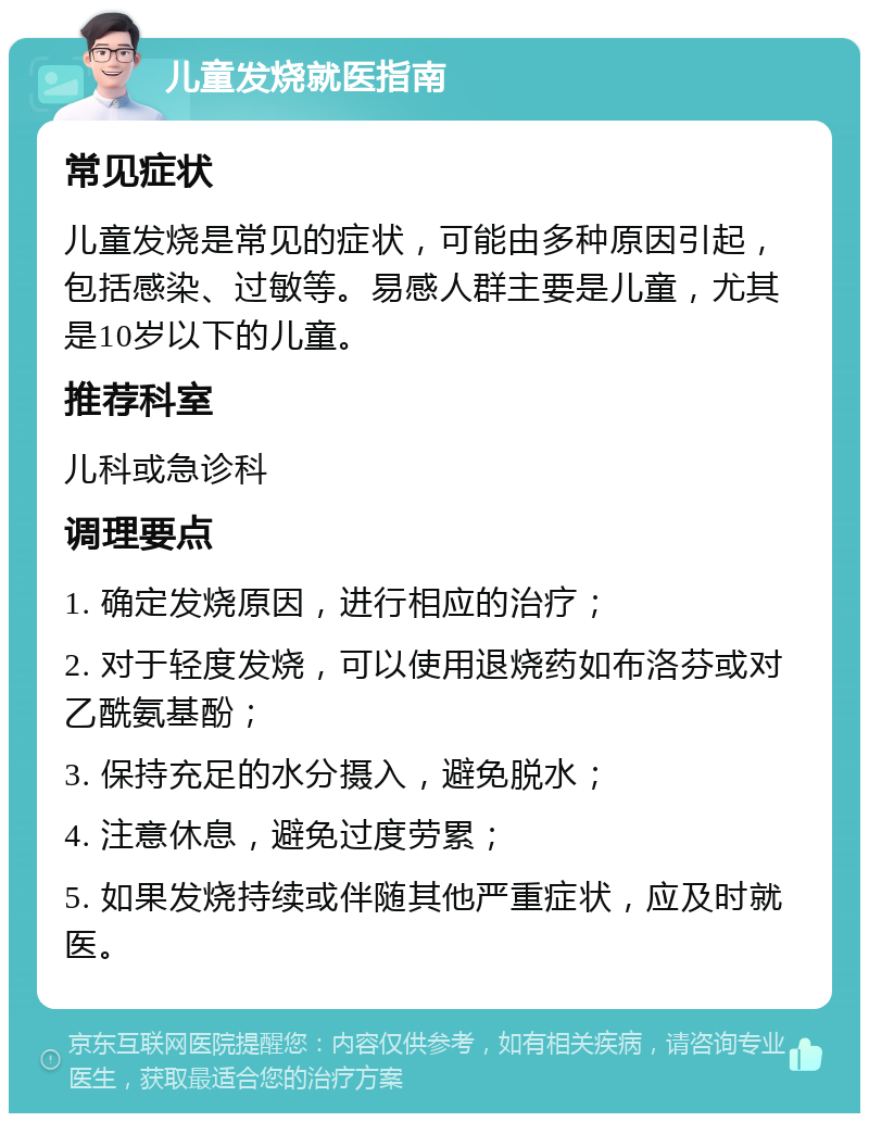 儿童发烧就医指南 常见症状 儿童发烧是常见的症状，可能由多种原因引起，包括感染、过敏等。易感人群主要是儿童，尤其是10岁以下的儿童。 推荐科室 儿科或急诊科 调理要点 1. 确定发烧原因，进行相应的治疗； 2. 对于轻度发烧，可以使用退烧药如布洛芬或对乙酰氨基酚； 3. 保持充足的水分摄入，避免脱水； 4. 注意休息，避免过度劳累； 5. 如果发烧持续或伴随其他严重症状，应及时就医。