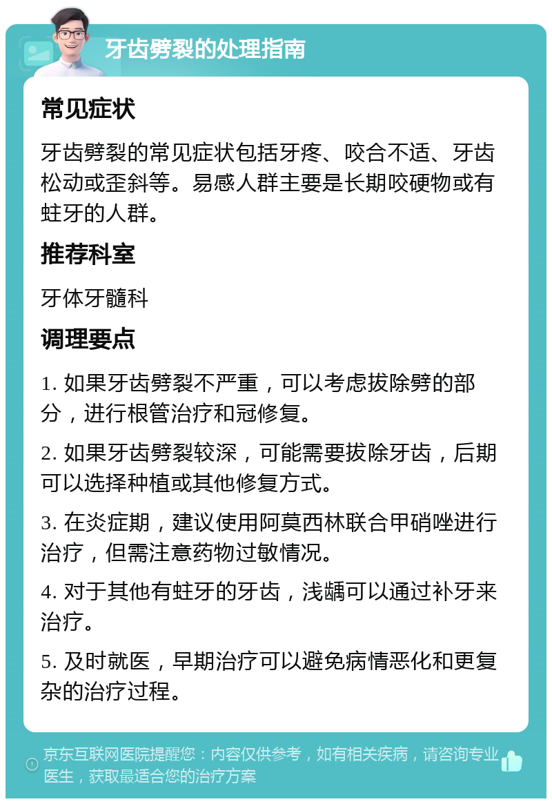 牙齿劈裂的处理指南 常见症状 牙齿劈裂的常见症状包括牙疼、咬合不适、牙齿松动或歪斜等。易感人群主要是长期咬硬物或有蛀牙的人群。 推荐科室 牙体牙髓科 调理要点 1. 如果牙齿劈裂不严重，可以考虑拔除劈的部分，进行根管治疗和冠修复。 2. 如果牙齿劈裂较深，可能需要拔除牙齿，后期可以选择种植或其他修复方式。 3. 在炎症期，建议使用阿莫西林联合甲硝唑进行治疗，但需注意药物过敏情况。 4. 对于其他有蛀牙的牙齿，浅龋可以通过补牙来治疗。 5. 及时就医，早期治疗可以避免病情恶化和更复杂的治疗过程。