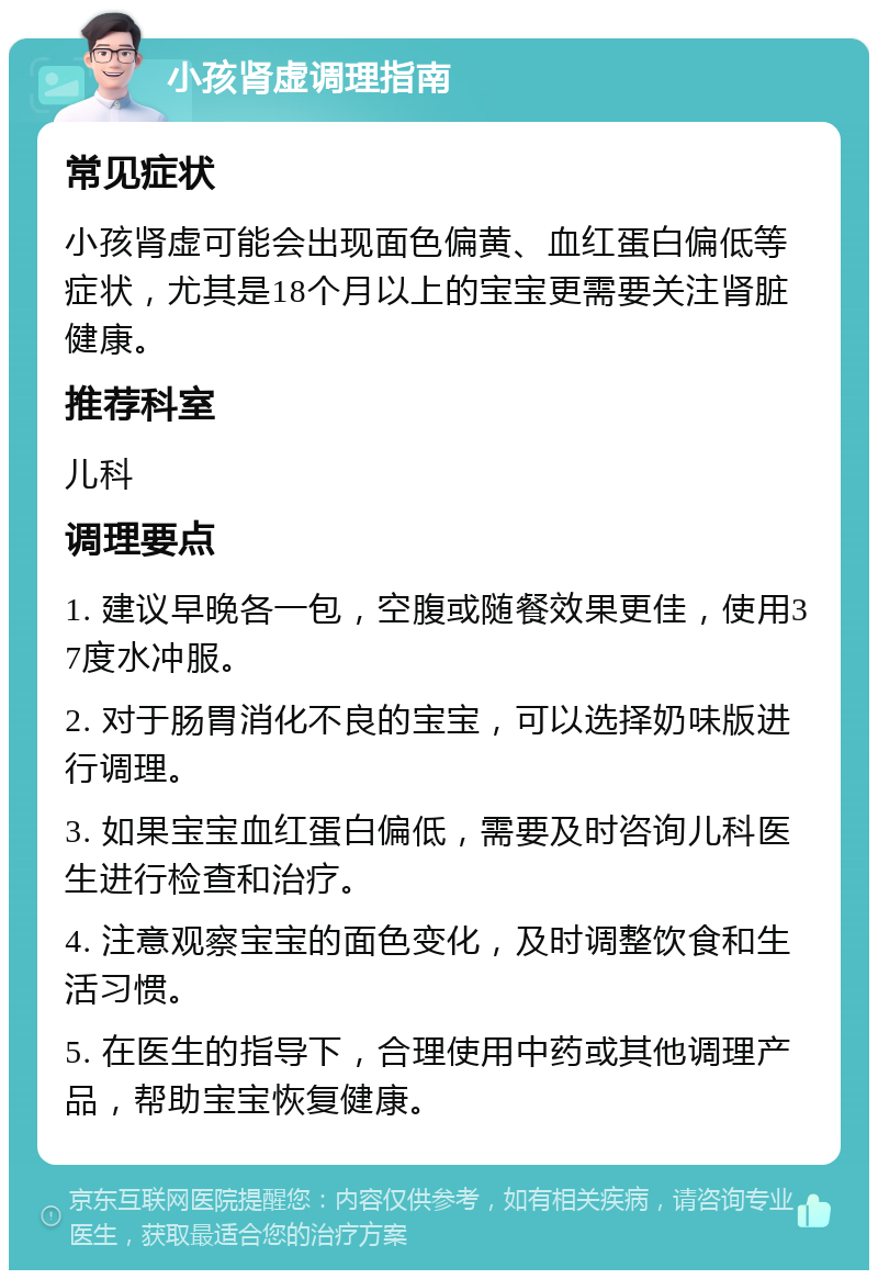 小孩肾虚调理指南 常见症状 小孩肾虚可能会出现面色偏黄、血红蛋白偏低等症状，尤其是18个月以上的宝宝更需要关注肾脏健康。 推荐科室 儿科 调理要点 1. 建议早晚各一包，空腹或随餐效果更佳，使用37度水冲服。 2. 对于肠胃消化不良的宝宝，可以选择奶味版进行调理。 3. 如果宝宝血红蛋白偏低，需要及时咨询儿科医生进行检查和治疗。 4. 注意观察宝宝的面色变化，及时调整饮食和生活习惯。 5. 在医生的指导下，合理使用中药或其他调理产品，帮助宝宝恢复健康。