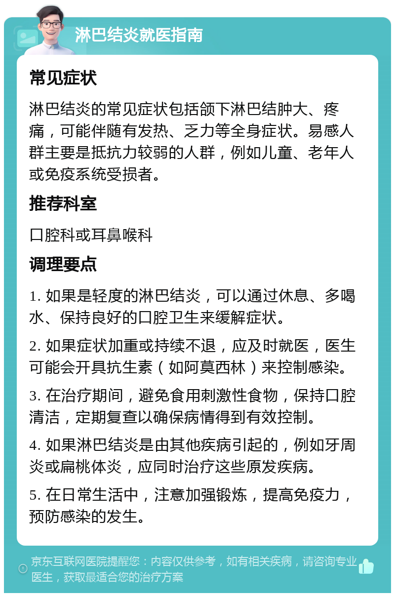 淋巴结炎就医指南 常见症状 淋巴结炎的常见症状包括颌下淋巴结肿大、疼痛，可能伴随有发热、乏力等全身症状。易感人群主要是抵抗力较弱的人群，例如儿童、老年人或免疫系统受损者。 推荐科室 口腔科或耳鼻喉科 调理要点 1. 如果是轻度的淋巴结炎，可以通过休息、多喝水、保持良好的口腔卫生来缓解症状。 2. 如果症状加重或持续不退，应及时就医，医生可能会开具抗生素（如阿莫西林）来控制感染。 3. 在治疗期间，避免食用刺激性食物，保持口腔清洁，定期复查以确保病情得到有效控制。 4. 如果淋巴结炎是由其他疾病引起的，例如牙周炎或扁桃体炎，应同时治疗这些原发疾病。 5. 在日常生活中，注意加强锻炼，提高免疫力，预防感染的发生。