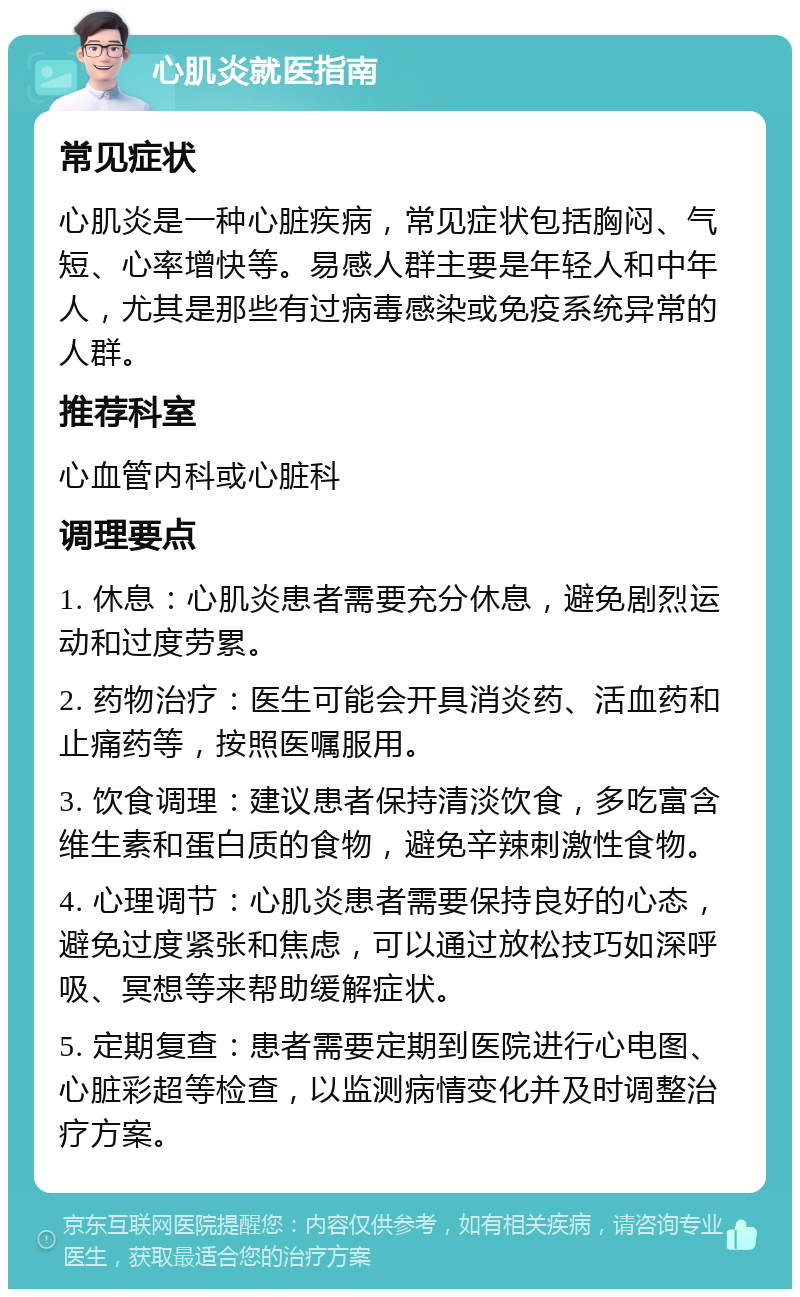 心肌炎就医指南 常见症状 心肌炎是一种心脏疾病，常见症状包括胸闷、气短、心率增快等。易感人群主要是年轻人和中年人，尤其是那些有过病毒感染或免疫系统异常的人群。 推荐科室 心血管内科或心脏科 调理要点 1. 休息：心肌炎患者需要充分休息，避免剧烈运动和过度劳累。 2. 药物治疗：医生可能会开具消炎药、活血药和止痛药等，按照医嘱服用。 3. 饮食调理：建议患者保持清淡饮食，多吃富含维生素和蛋白质的食物，避免辛辣刺激性食物。 4. 心理调节：心肌炎患者需要保持良好的心态，避免过度紧张和焦虑，可以通过放松技巧如深呼吸、冥想等来帮助缓解症状。 5. 定期复查：患者需要定期到医院进行心电图、心脏彩超等检查，以监测病情变化并及时调整治疗方案。