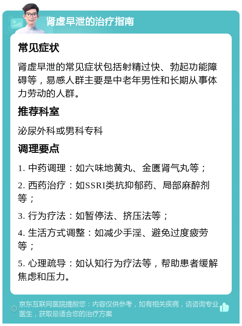 肾虚早泄的治疗指南 常见症状 肾虚早泄的常见症状包括射精过快、勃起功能障碍等，易感人群主要是中老年男性和长期从事体力劳动的人群。 推荐科室 泌尿外科或男科专科 调理要点 1. 中药调理：如六味地黄丸、金匮肾气丸等； 2. 西药治疗：如SSRI类抗抑郁药、局部麻醉剂等； 3. 行为疗法：如暂停法、挤压法等； 4. 生活方式调整：如减少手淫、避免过度疲劳等； 5. 心理疏导：如认知行为疗法等，帮助患者缓解焦虑和压力。