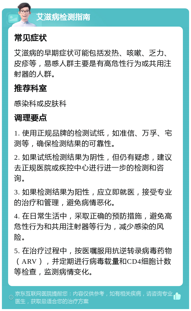 艾滋病检测指南 常见症状 艾滋病的早期症状可能包括发热、咳嗽、乏力、皮疹等，易感人群主要是有高危性行为或共用注射器的人群。 推荐科室 感染科或皮肤科 调理要点 1. 使用正规品牌的检测试纸，如准信、万孚、宅测等，确保检测结果的可靠性。 2. 如果试纸检测结果为阴性，但仍有疑虑，建议去正规医院或疾控中心进行进一步的检测和咨询。 3. 如果检测结果为阳性，应立即就医，接受专业的治疗和管理，避免病情恶化。 4. 在日常生活中，采取正确的预防措施，避免高危性行为和共用注射器等行为，减少感染的风险。 5. 在治疗过程中，按医嘱服用抗逆转录病毒药物（ARV），并定期进行病毒载量和CD4细胞计数等检查，监测病情变化。