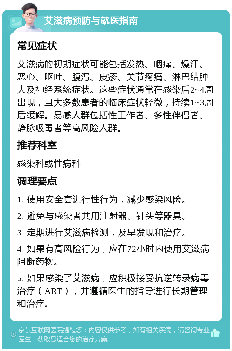 艾滋病预防与就医指南 常见症状 艾滋病的初期症状可能包括发热、咽痛、燥汗、恶心、呕吐、腹泻、皮疹、关节疼痛、淋巴结肿大及神经系统症状。这些症状通常在感染后2~4周出现，且大多数患者的临床症状轻微，持续1~3周后缓解。易感人群包括性工作者、多性伴侣者、静脉吸毒者等高风险人群。 推荐科室 感染科或性病科 调理要点 1. 使用安全套进行性行为，减少感染风险。 2. 避免与感染者共用注射器、针头等器具。 3. 定期进行艾滋病检测，及早发现和治疗。 4. 如果有高风险行为，应在72小时内使用艾滋病阻断药物。 5. 如果感染了艾滋病，应积极接受抗逆转录病毒治疗（ART），并遵循医生的指导进行长期管理和治疗。