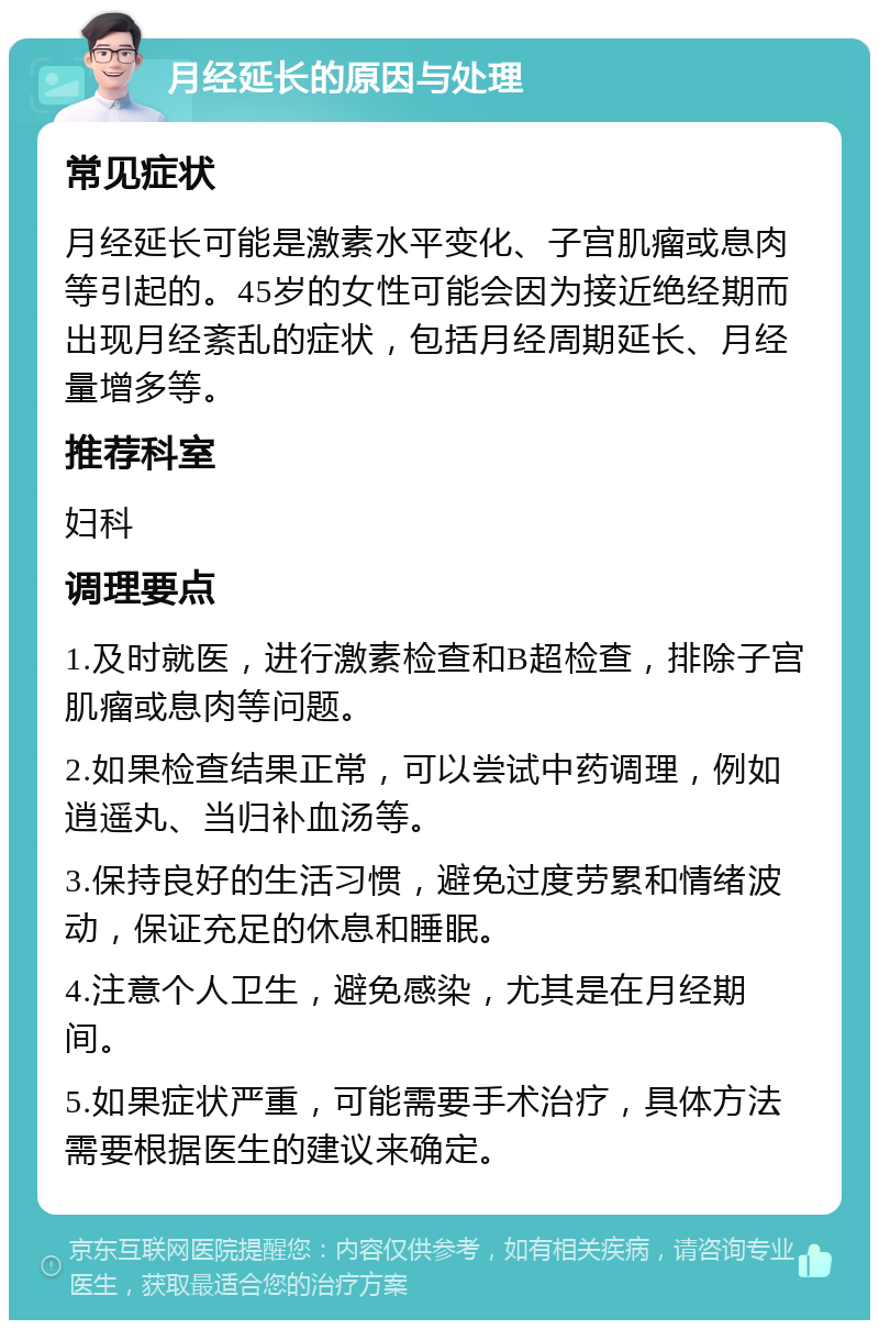 月经延长的原因与处理 常见症状 月经延长可能是激素水平变化、子宫肌瘤或息肉等引起的。45岁的女性可能会因为接近绝经期而出现月经紊乱的症状，包括月经周期延长、月经量增多等。 推荐科室 妇科 调理要点 1.及时就医，进行激素检查和B超检查，排除子宫肌瘤或息肉等问题。 2.如果检查结果正常，可以尝试中药调理，例如逍遥丸、当归补血汤等。 3.保持良好的生活习惯，避免过度劳累和情绪波动，保证充足的休息和睡眠。 4.注意个人卫生，避免感染，尤其是在月经期间。 5.如果症状严重，可能需要手术治疗，具体方法需要根据医生的建议来确定。