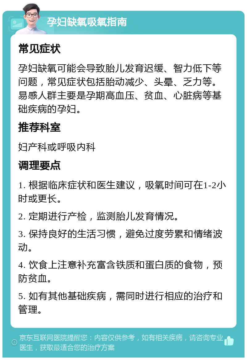 孕妇缺氧吸氧指南 常见症状 孕妇缺氧可能会导致胎儿发育迟缓、智力低下等问题，常见症状包括胎动减少、头晕、乏力等。易感人群主要是孕期高血压、贫血、心脏病等基础疾病的孕妇。 推荐科室 妇产科或呼吸内科 调理要点 1. 根据临床症状和医生建议，吸氧时间可在1-2小时或更长。 2. 定期进行产检，监测胎儿发育情况。 3. 保持良好的生活习惯，避免过度劳累和情绪波动。 4. 饮食上注意补充富含铁质和蛋白质的食物，预防贫血。 5. 如有其他基础疾病，需同时进行相应的治疗和管理。