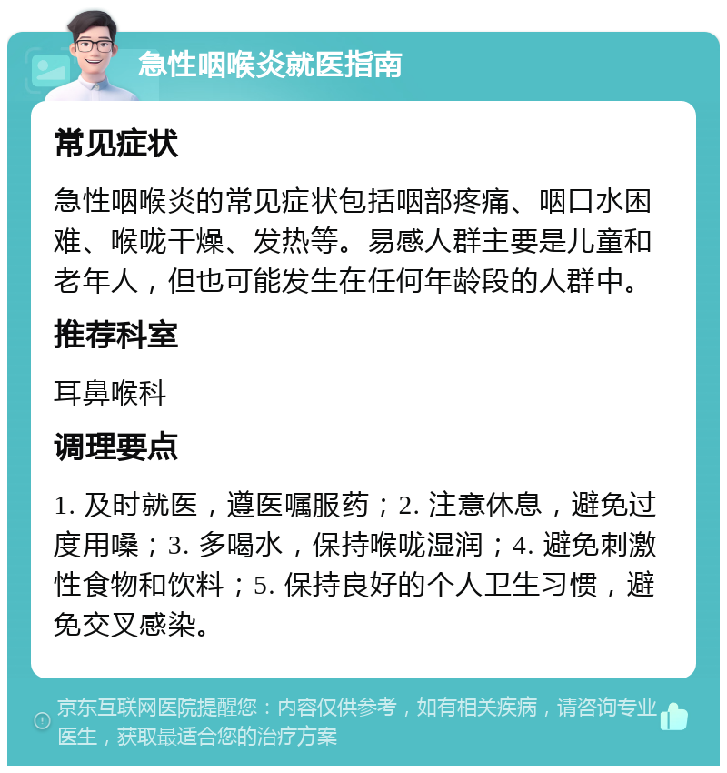 急性咽喉炎就医指南 常见症状 急性咽喉炎的常见症状包括咽部疼痛、咽口水困难、喉咙干燥、发热等。易感人群主要是儿童和老年人，但也可能发生在任何年龄段的人群中。 推荐科室 耳鼻喉科 调理要点 1. 及时就医，遵医嘱服药；2. 注意休息，避免过度用嗓；3. 多喝水，保持喉咙湿润；4. 避免刺激性食物和饮料；5. 保持良好的个人卫生习惯，避免交叉感染。