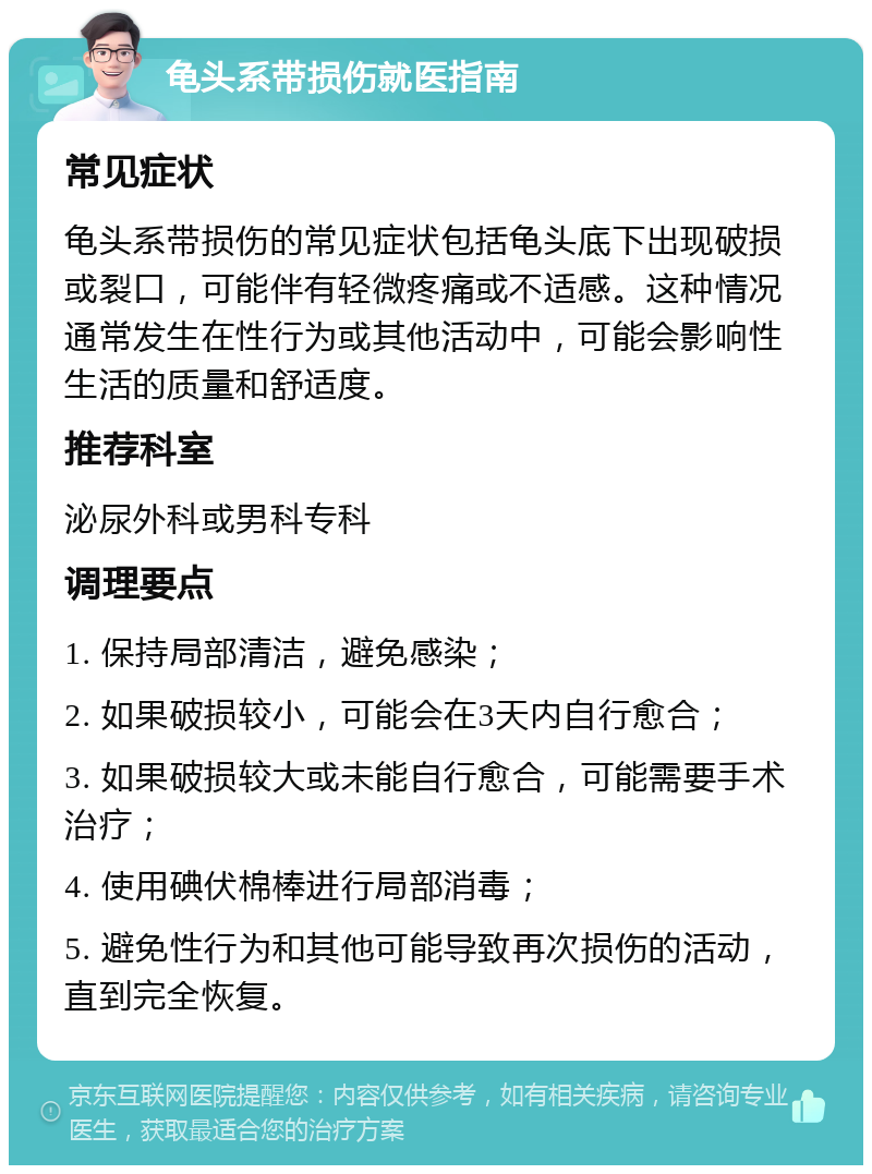 龟头系带损伤就医指南 常见症状 龟头系带损伤的常见症状包括龟头底下出现破损或裂口，可能伴有轻微疼痛或不适感。这种情况通常发生在性行为或其他活动中，可能会影响性生活的质量和舒适度。 推荐科室 泌尿外科或男科专科 调理要点 1. 保持局部清洁，避免感染； 2. 如果破损较小，可能会在3天内自行愈合； 3. 如果破损较大或未能自行愈合，可能需要手术治疗； 4. 使用碘伏棉棒进行局部消毒； 5. 避免性行为和其他可能导致再次损伤的活动，直到完全恢复。