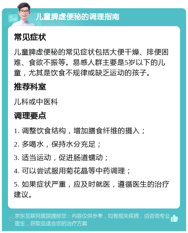 儿童脾虚便秘的调理指南 常见症状 儿童脾虚便秘的常见症状包括大便干燥、排便困难、食欲不振等。易感人群主要是5岁以下的儿童，尤其是饮食不规律或缺乏运动的孩子。 推荐科室 儿科或中医科 调理要点 1. 调整饮食结构，增加膳食纤维的摄入； 2. 多喝水，保持水分充足； 3. 适当运动，促进肠道蠕动； 4. 可以尝试服用菊花晶等中药调理； 5. 如果症状严重，应及时就医，遵循医生的治疗建议。